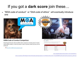 If you got a dark score join these…
 “MOA code of conduct” or “DAA code of ethics” will eventually introduce
one
www.digitalanalyticsassociation.org/codeofethics
www.moaweb.nl/Richtlijnen/internationale-gedragscodes-en-richtlijnen/2012-09-17%20GRBN%20Code%20Comparison.pdf/view
 