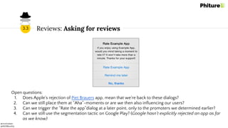 @moritzdaan
@ASOMonthly
Reviews: Asking for reviews3.3
Open questions:
1. Does Apple’s rejection of Piet Brauers app, mean that we’re back to these dialogs?
2. Can we still place them at “Aha”-moments or are we then also influencing our users?
3. Can we trigger the “Rate the app”dialog at a later point, only to the promoters we determined earlier?
4. Can we still use the segmentation tactic on Google Play? (Google hasn’t explicitly rejected an app as far
as we know)
 