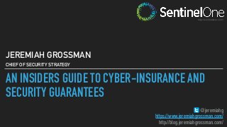 AN INSIDERS GUIDE TO CYBER-INSURANCE AND
SECURITY GUARANTEES
JEREMIAH GROSSMAN
CHIEF OF SECURITY STRATEGY
@jeremiahg
https://www.jeremiahgrossman.com/
http://blog.jeremiahgrossman.com/
http://sentinelone.com/
 