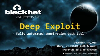 Deep Exploit
- Fully automated penetration test tool -
December 6th,2018
Black Hat EUROPE 2018 Arsenal
Presented by Isao Takaesu
 