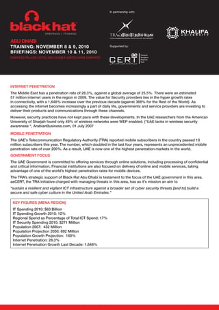 In partnership with:




ABU DHABI
trAInIng: nOVEMBEr 8 & 9, 2010                               Supported by:

BrIEfIngs: nOVEMBEr 10 & 11, 2010
                                 ı
EMIRATES PALACE HOTEL ABU DHABI UNITED ARAB EMIRATES




internet Penetration
the Middle east has a penetration rate of 28.3%, against a global average of 25.5%. there were an estimated
57 million internet users in the region in 2009. the value for security providers lies in the hyper growth rates
in connectivity, with a 1,648% increase over the previous decade (against 368% for the rest of the world). as
accessing the internet becomes increasingly a part of daily life, governments and service providers are investing to
deliver their products and communications through these channels.
however, security practices have not kept pace with these developments. in the Uae researchers from the american
University of sharjah found only 49% of wireless networks were weP enabled. (“Uae lacks in wireless security
awareness “, arabianBusiness.com, 01 july 2007

MoBile Penetration
the Uae’s telecommunication regulatory authority (tra) reported mobile subscribers in the country passed 10
million subscribers this year. the number, which doubled in the last four years, represents an unprecedented mobile
penetration rate of over 200%. as a result, Uae is now one of the highest penetration markets in the world.
GovernMent focUs
the Uae Government is committed to offering services through online solutions, including processing of confidential
and critical information. financial institutions are also focused on delivery of online and mobile services, taking
advantage of one of the world’s highest penetration rates for mobile devices.
the tra’s strategic support of Black hat abu dhabi is testament to the focus of the Uae government in this area.
aecert, the tra initiative charged with managing threats in this area, has as it’s mission an aim to
“sustain a resilient and vigilant ICT infrastructure against a broader set of cyber security threats [and to] build a
secure and safe cyber culture in the United Arab Emirates.”

 Key fiGUres (Mena reGion)
 it spending 2010: $63 Billion
 it spending Growth 2010: 12%
 regional spend as Percentage of total ict spend: 17%
 it security spending 2010: $271 Million
 Population 2007: 432 Million
 Population Projection 2050: 692 Million
 Population Growth Projection: 160%
 internet Penetration: 28.3%
 internet Penetration Growth last decade: 1,648%
 
