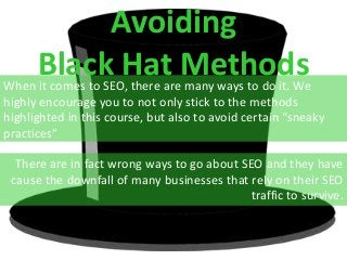 Avoiding
Black Hat MethodsWhen it comes to SEO, there are many ways to do it. We
highly encourage you to not only stick to the methods
highlighted in this course, but also to avoid certain “sneaky
practices”
There are in fact wrong ways to go about SEO and they have
cause the downfall of many businesses that rely on their SEO
traffic to survive.
 