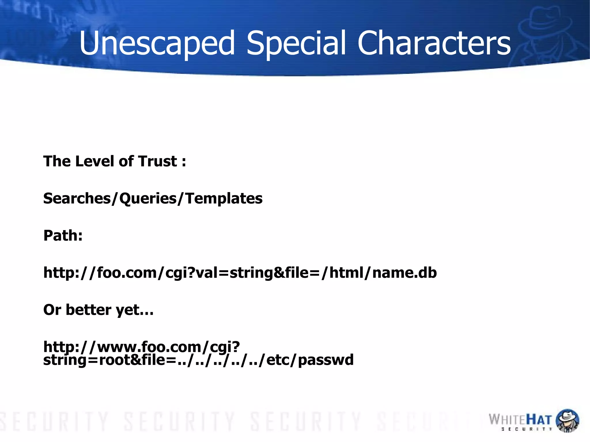 Unescaped Special Characters The Level of Trust : Searches/Queries/Templates Path: http://foo.com/cgi?val=string&file=/html/name.db Or better yet… http://www.foo.com/cgi?string=root&file=../../../../../etc/passwd 