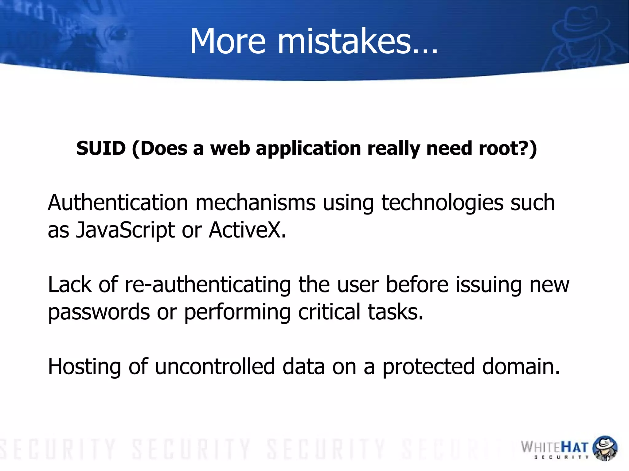 More mistakes… SUID (Does a web application really need root?) Authentication mechanisms using technologies such as JavaScript or ActiveX. Lack of re-authenticating the user before issuing new passwords or performing critical tasks. Hosting of uncontrolled data on a protected domain. 