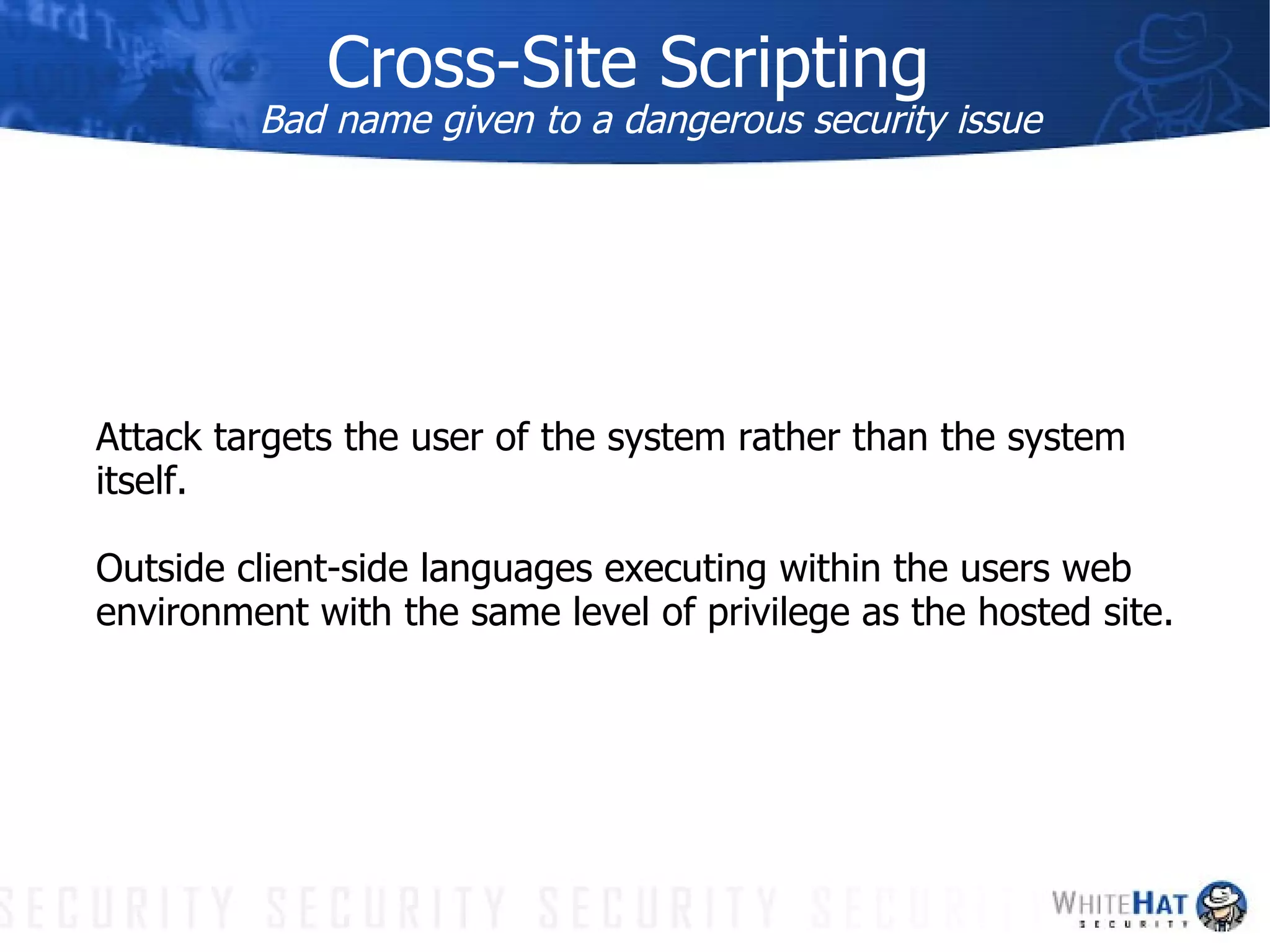 Cross-Site Scripting Bad name given to a dangerous security issue Attack targets the user of the system rather than the system itself. Outside client-side languages executing within the users web environment with the same level of privilege as the hosted site.  