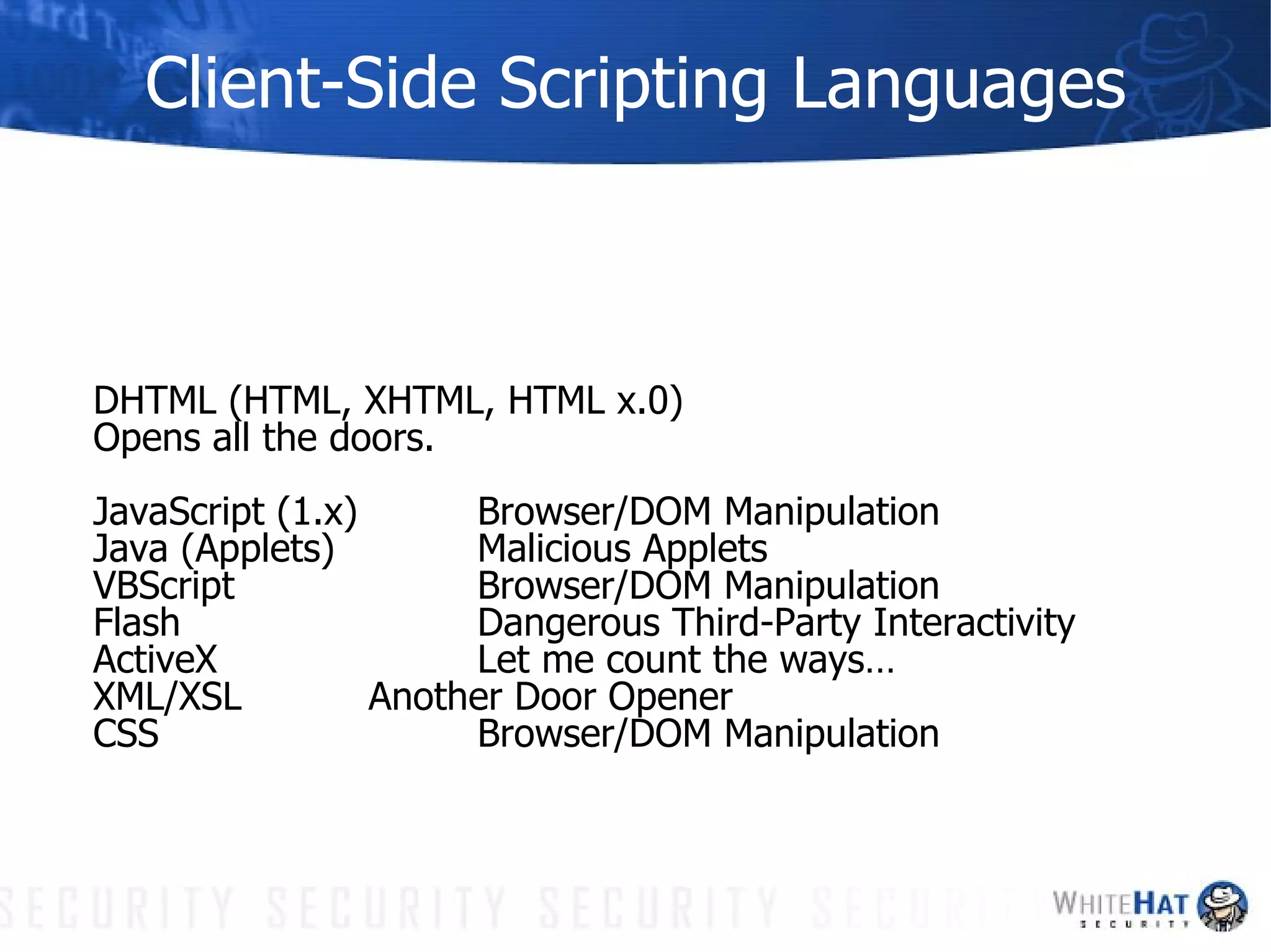 Client-Side Scripting Languages DHTML (HTML, XHTML, HTML x.0) Opens all the doors. JavaScript (1.x) Browser/DOM Manipulation Java (Applets) Malicious Applets VBScript Browser/DOM Manipulation Flash Dangerous Third-Party Interactivity ActiveX Let me count the ways… XML/XSL Another Door Opener CSS Browser/DOM Manipulation 
