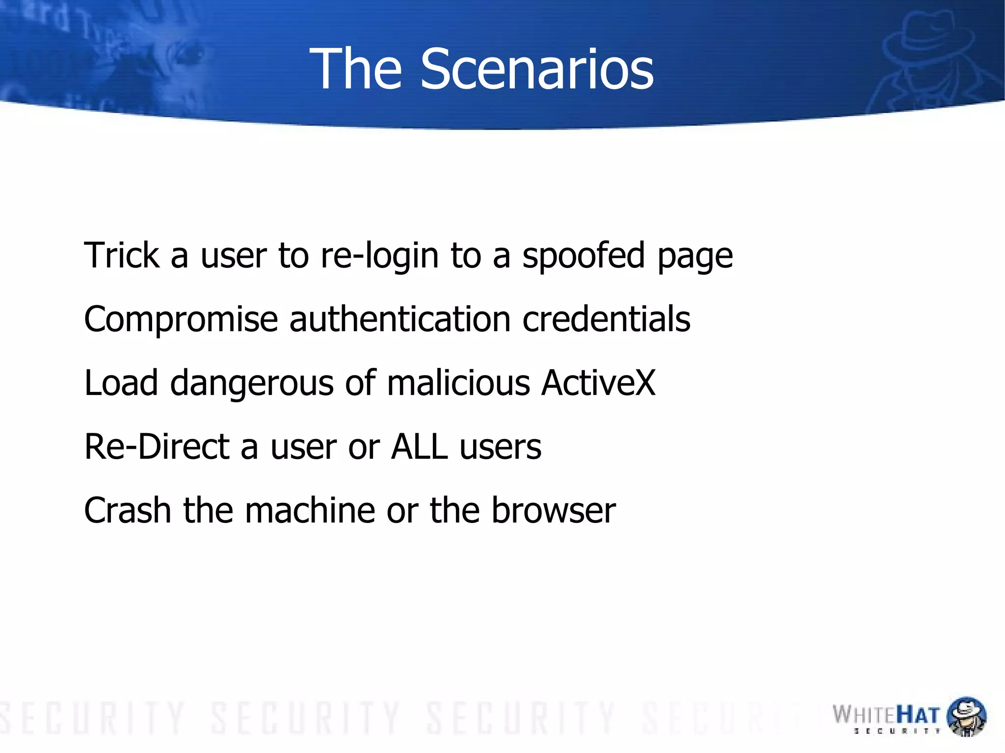 The Scenarios Trick a user to re-login to a spoofed page Compromise authentication credentials Load dangerous of malicious ActiveX Re-Direct a user or ALL users Crash the machine or the browser 