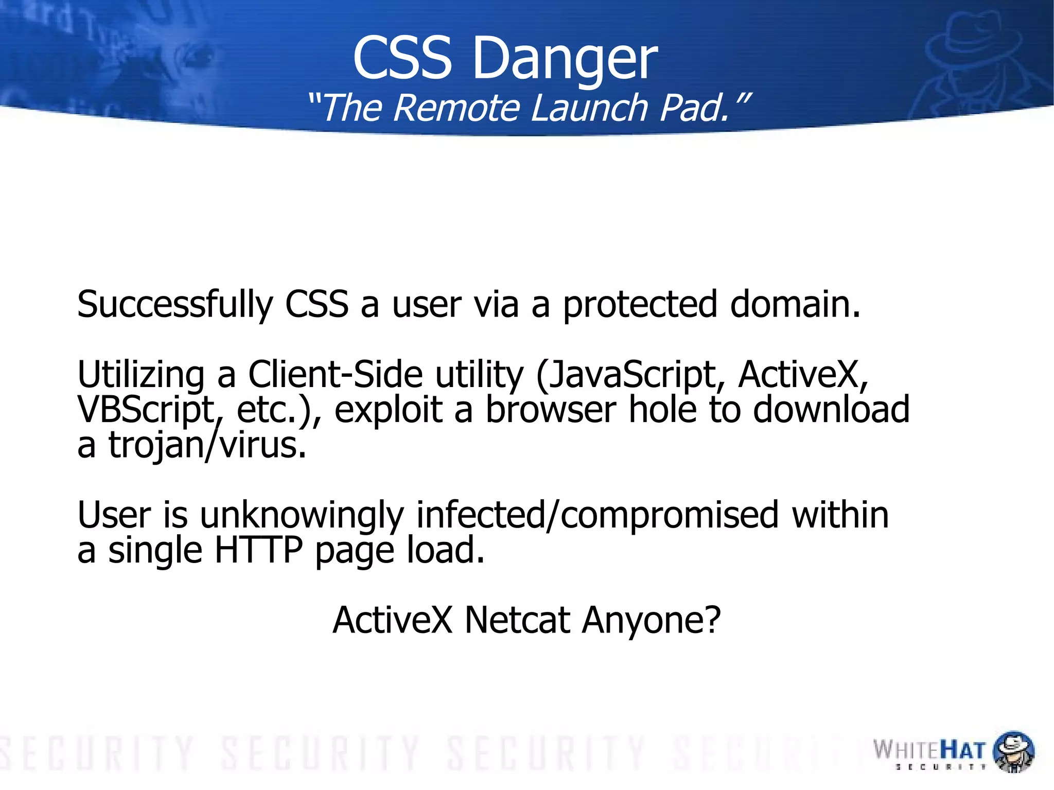 CSS Danger “The Remote Launch Pad.” Successfully CSS a user via a protected domain. Utilizing a Client-Side utility (JavaScript, ActiveX, VBScript, etc.), exploit a browser hole to download a trojan/virus. User is unknowingly infected/compromised within a single HTTP page load.  ActiveX Netcat Anyone? 