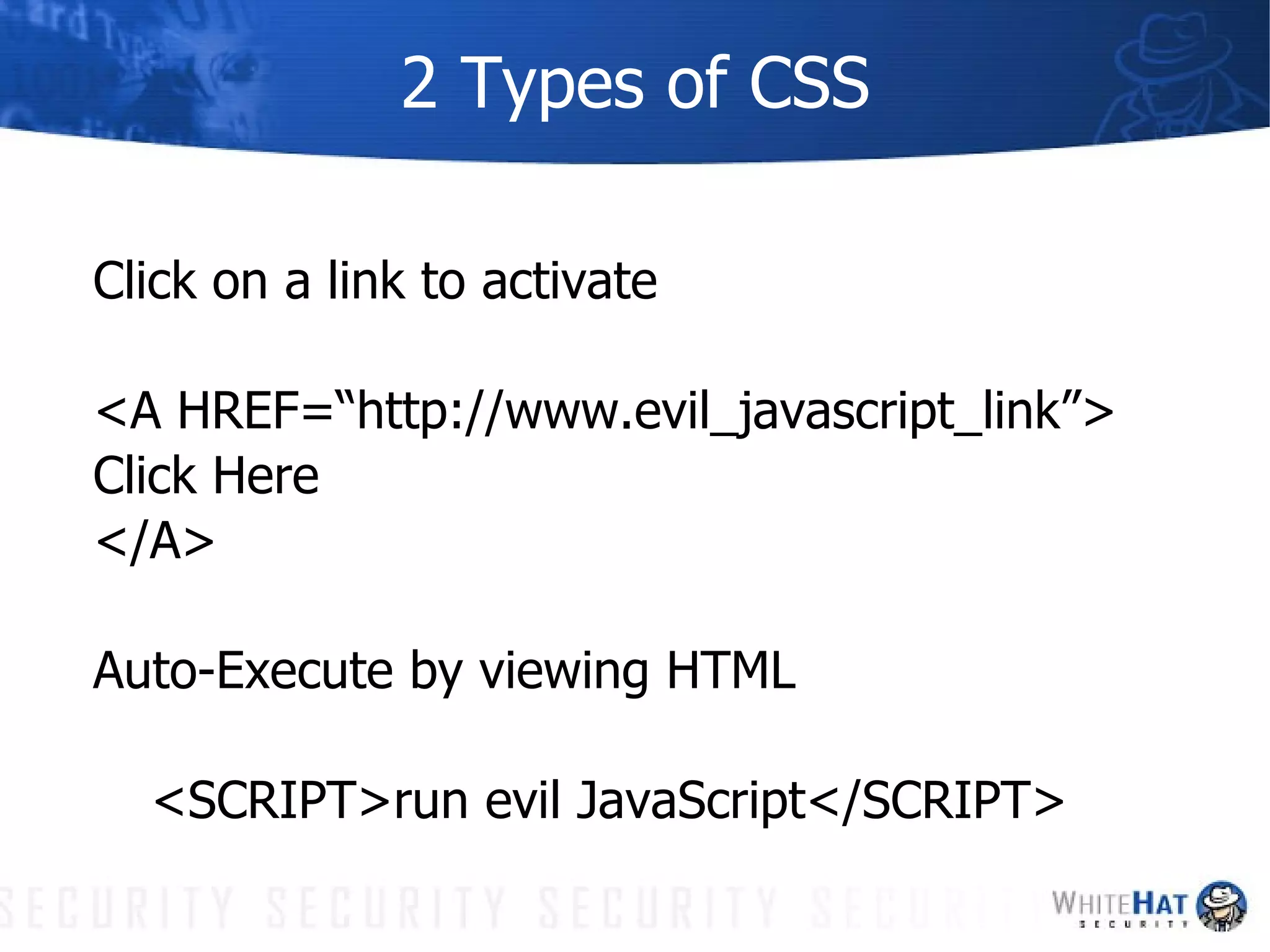 2 Types of CSS Click on a link to activate <A HREF=“http://www.evil_javascript_link”> Click Here </A> Auto-Execute by viewing HTML <SCRIPT>run evil JavaScript</SCRIPT> 