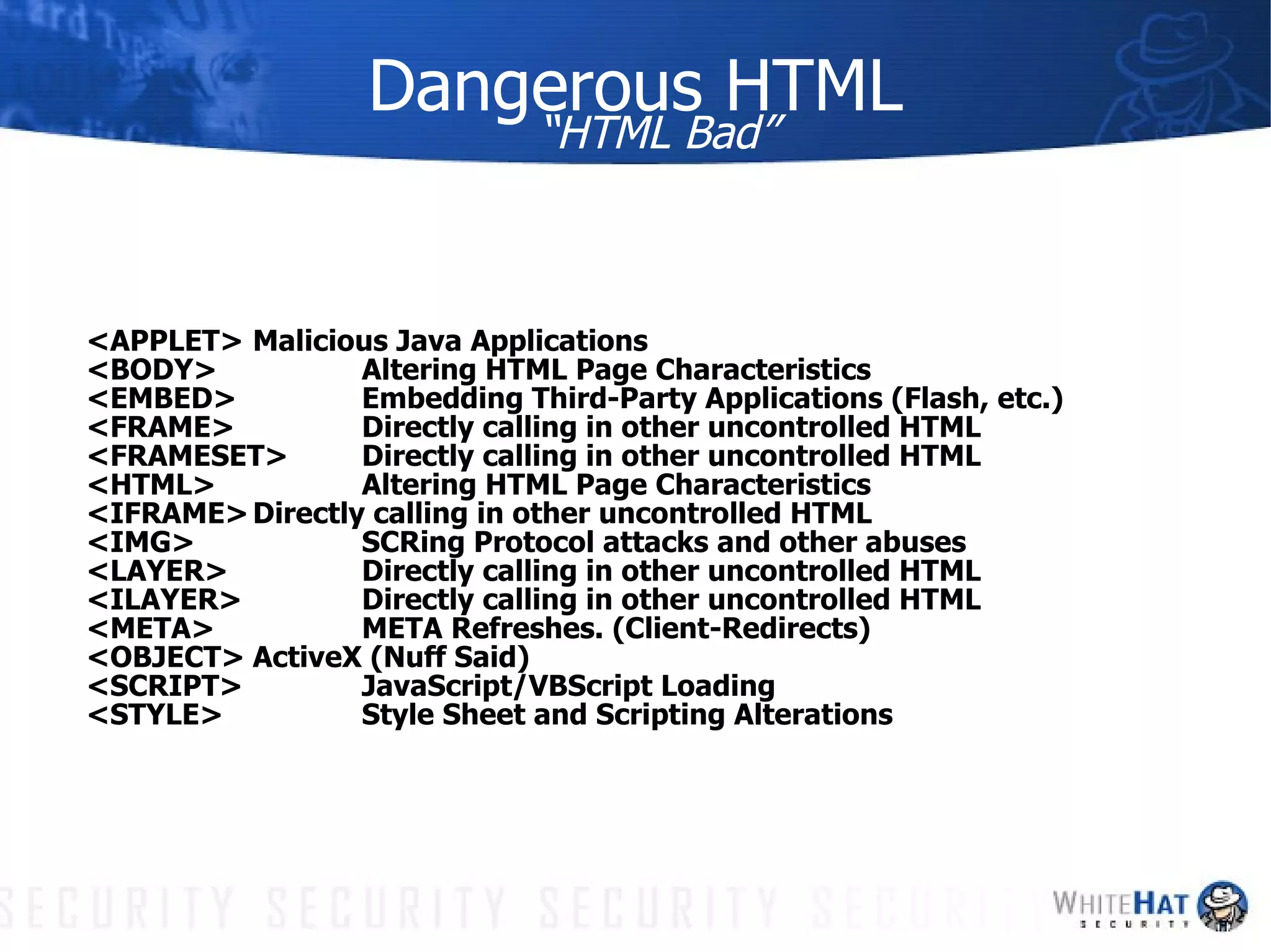 Dangerous HTML “HTML Bad” <APPLET> Malicious Java Applications <BODY> Altering HTML Page Characteristics <EMBED> Embedding Third-Party Applications (Flash, etc.) <FRAME> Directly calling in other uncontrolled HTML <FRAMESET> Directly calling in other uncontrolled HTML <HTML> Altering HTML Page Characteristics <IFRAME> Directly calling in other uncontrolled HTML <IMG> SCRing Protocol attacks and other abuses <LAYER> Directly calling in other uncontrolled HTML <ILAYER> Directly calling in other uncontrolled HTML <META> META Refreshes. (Client-Redirects) <OBJECT> ActiveX (Nuff Said) <SCRIPT> JavaScript/VBScript Loading <STYLE> Style Sheet and Scripting Alterations 