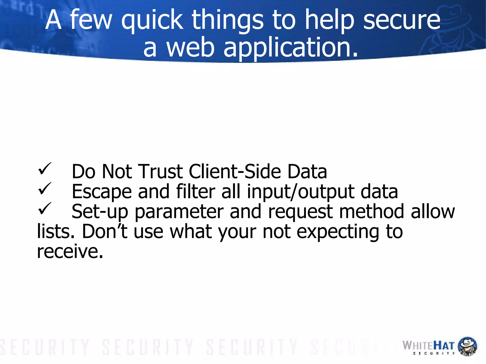 A few quick things to help secure a web application. Do Not Trust Client-Side Data Escape and filter all input/output data Set-up parameter and request method allow lists. Don’t use what your not expecting to receive. 