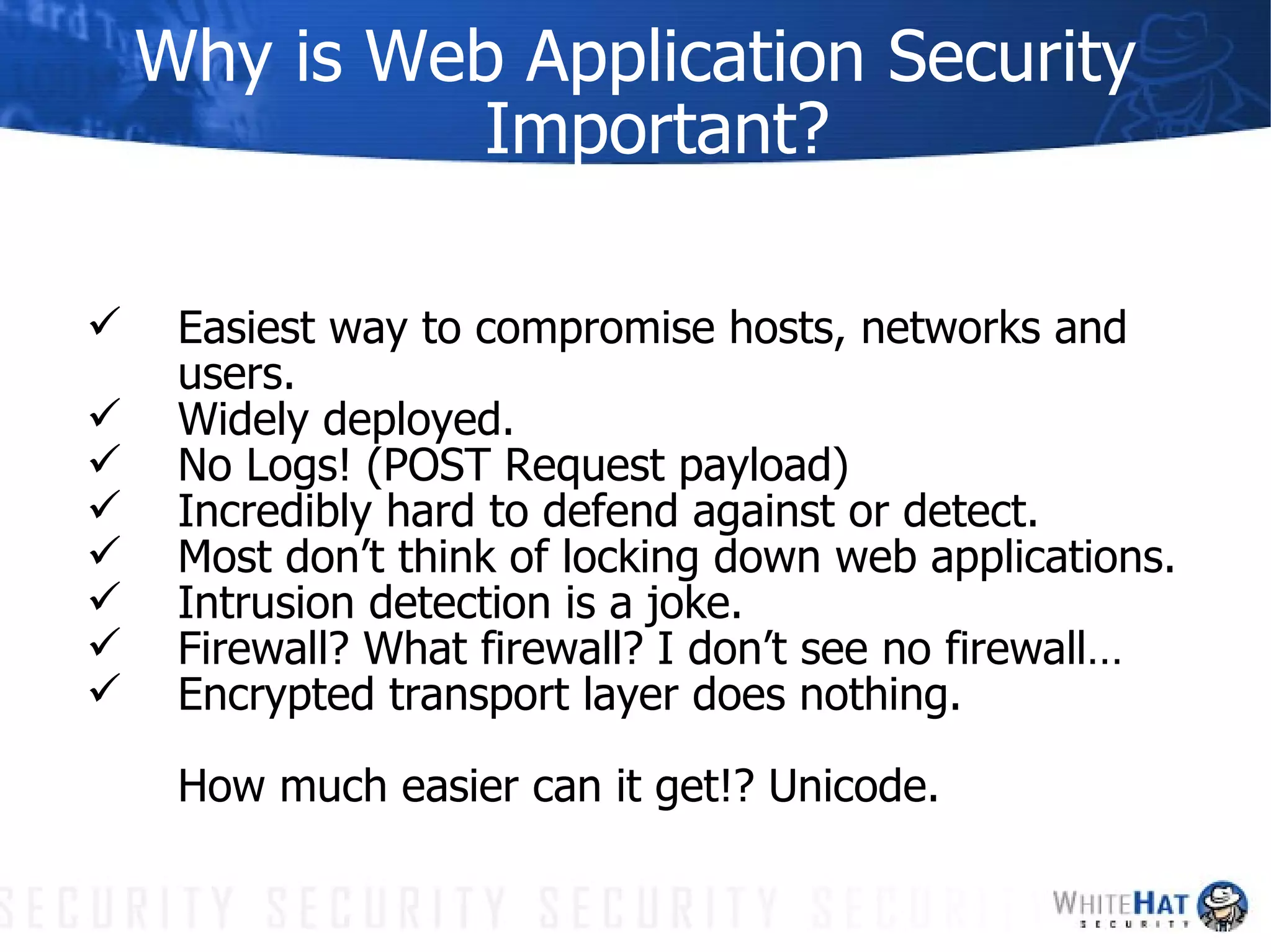 Why is Web Application Security Important? Easiest way to compromise hosts, networks and users. Widely deployed. No Logs! (POST Request payload) Incredibly hard to defend against or detect. Most don’t think of locking down web applications. Intrusion detection is a joke. Firewall? What firewall? I don’t see no firewall… Encrypted transport layer does nothing. How much easier can it get!? Unicode. 