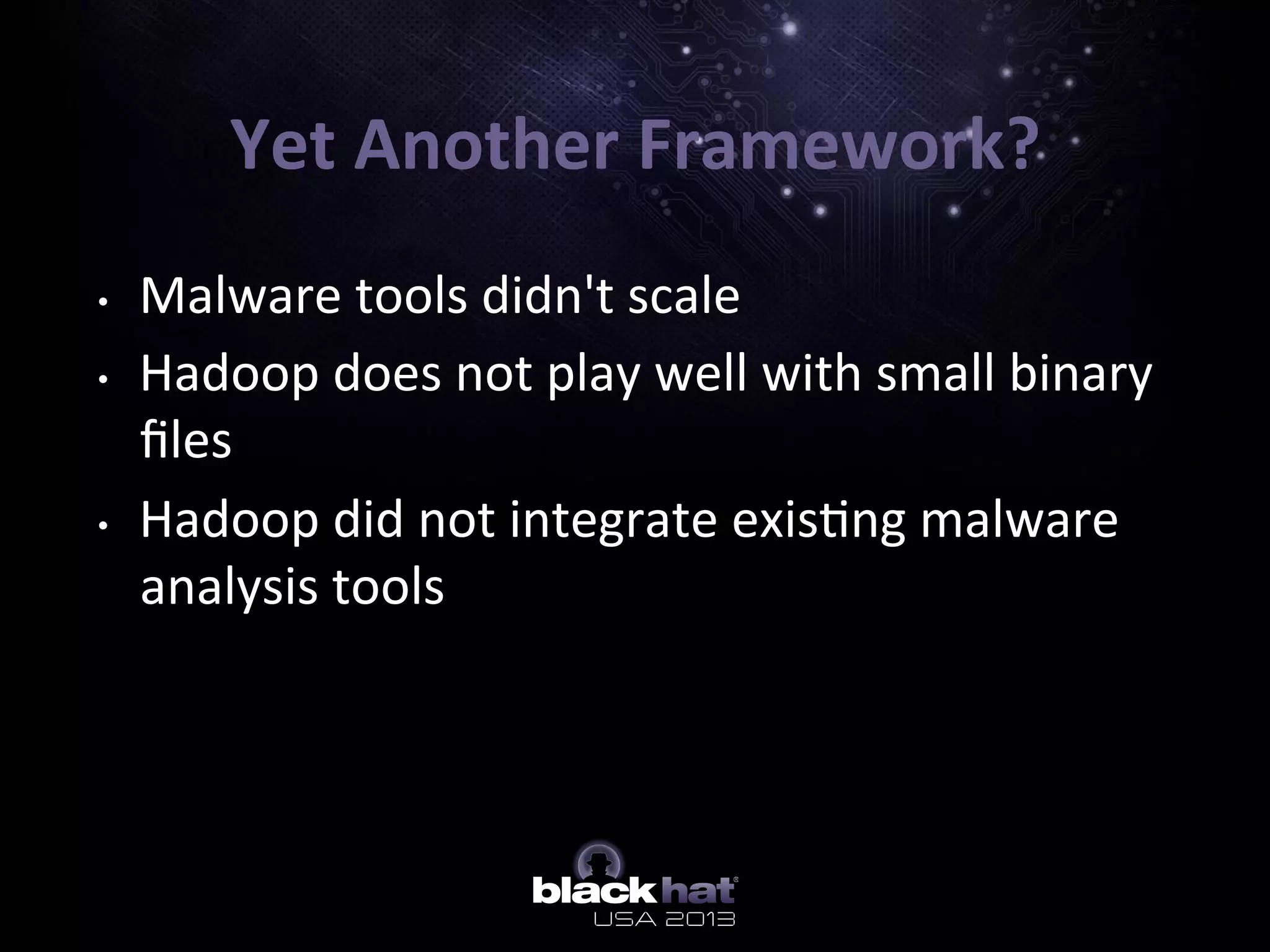 Yet	
  Another	
  Framework?	
  
•  Malware	
  tools	
  didn't	
  scale	
  
•  Hadoop	
  does	
  not	
  play	
  well	
  with	
  small	
  binary	
  
ﬁles	
  
•  Hadoop	
  did	
  not	
  integrate	
  exis5ng	
  malware	
  
analysis	
  tools	
  
	
  
 
