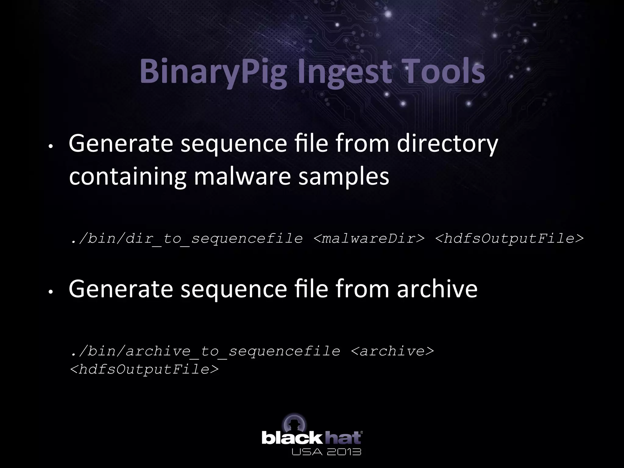 BinaryPig	
  Ingest	
  Tools	
  
•  Generate	
  sequence	
  ﬁle	
  from	
  directory	
  
containing	
  malware	
  samples	
  
	
  
./bin/dir_to_sequencefile <malwareDir> <hdfsOutputFile>
•  Generate	
  sequence	
  ﬁle	
  from	
  archive	
  
	
  
./bin/archive_to_sequencefile <archive>
<hdfsOutputFile>
 