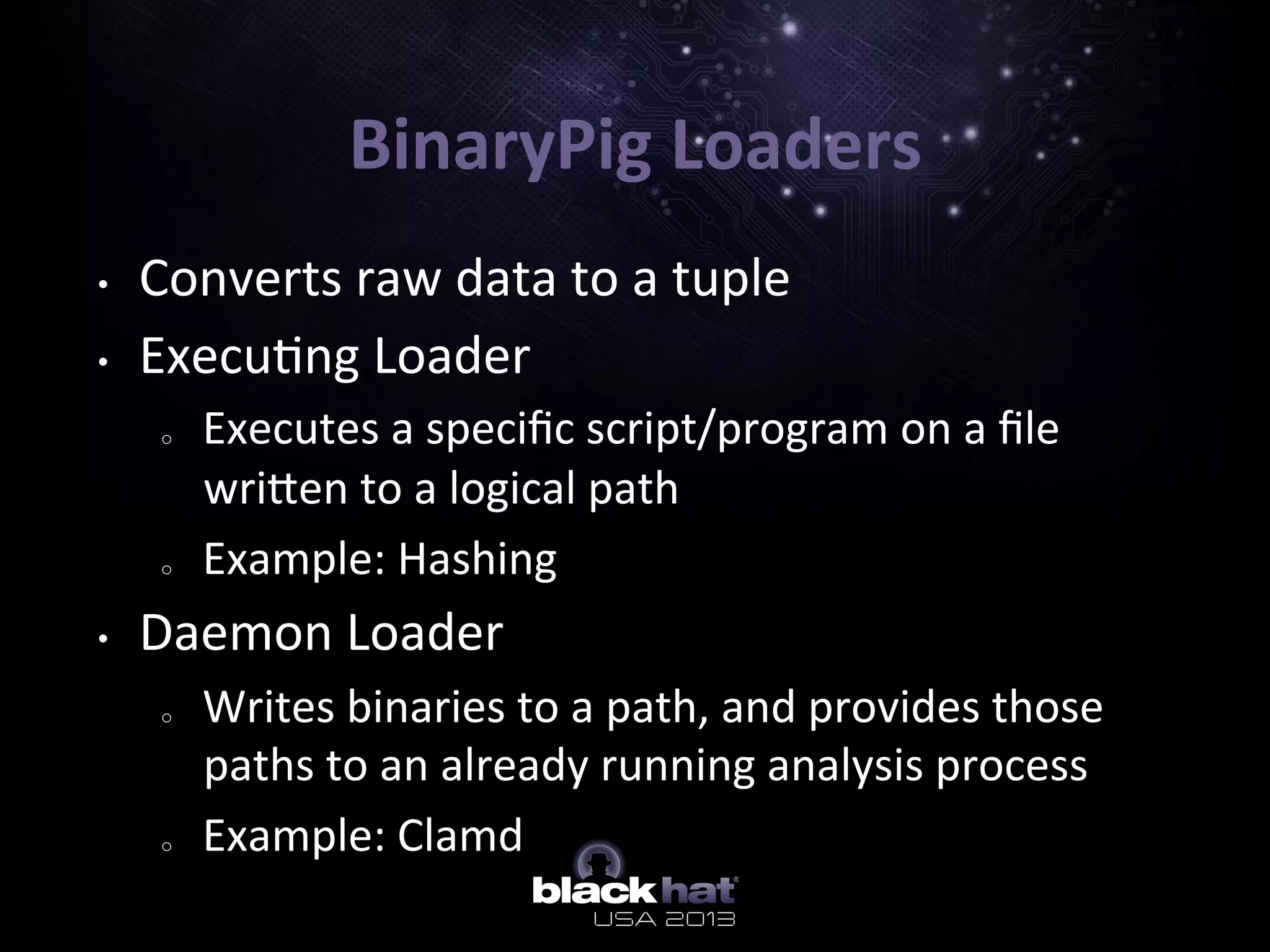 BinaryPig	
  Loaders	
  
•  Converts	
  raw	
  data	
  to	
  a	
  tuple	
  
•  Execu5ng	
  Loader	
  
o  Executes	
  a	
  speciﬁc	
  script/program	
  on	
  a	
  ﬁle	
  
wriIen	
  to	
  a	
  logical	
  path	
  
o  Example:	
  Hashing	
  
•  Daemon	
  Loader	
  
o  Writes	
  binaries	
  to	
  a	
  path,	
  and	
  provides	
  those	
  
paths	
  to	
  an	
  already	
  running	
  analysis	
  process	
  
o  Example:	
  Clamd	
  
	
  
 