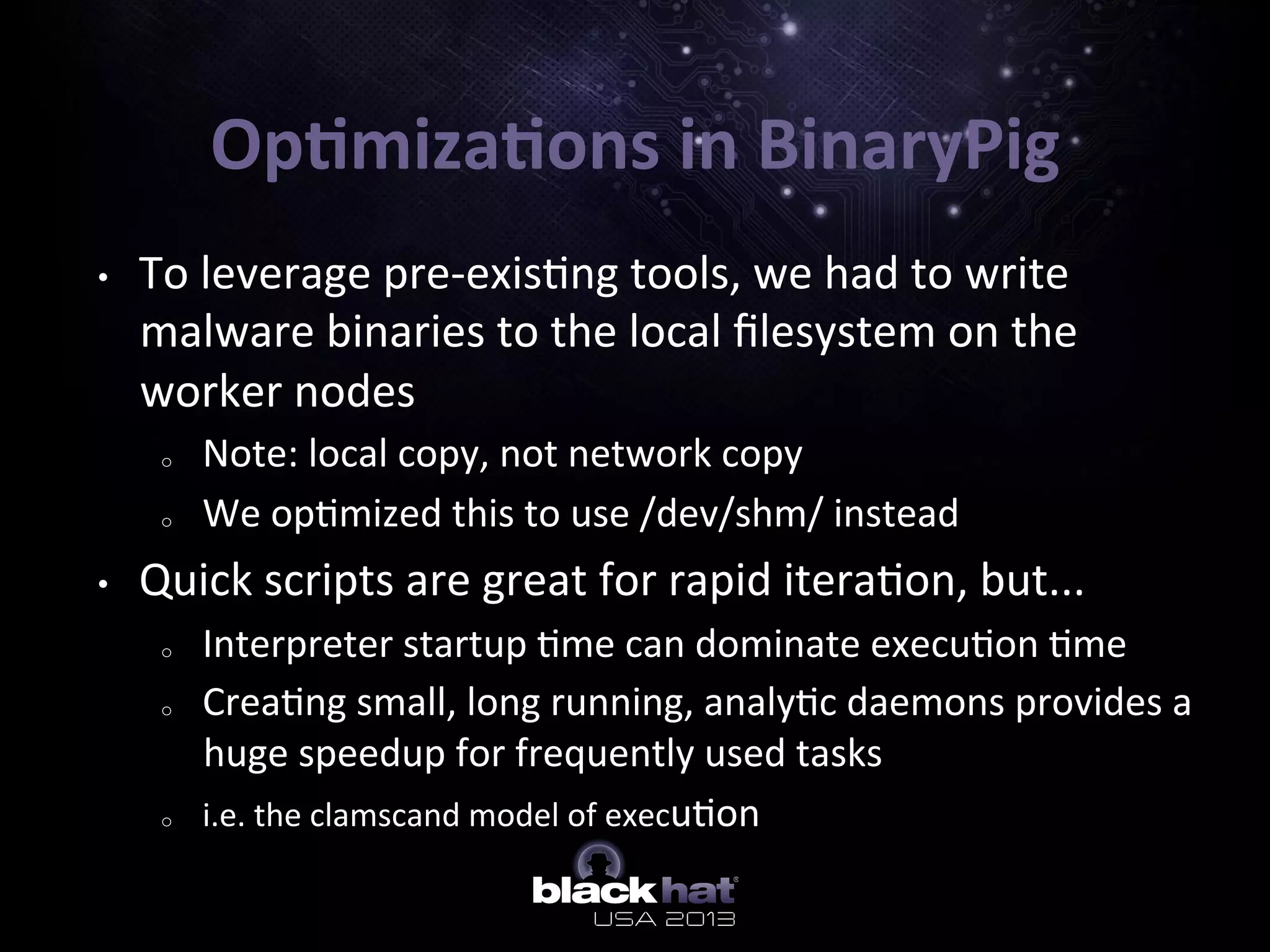 Op=miza=ons	
  in	
  BinaryPig	
  
•  To	
  leverage	
  pre-­‐exis5ng	
  tools,	
  we	
  had	
  to	
  write	
  
malware	
  binaries	
  to	
  the	
  local	
  ﬁlesystem	
  on	
  the	
  
worker	
  nodes	
  
o  Note:	
  local	
  copy,	
  not	
  network	
  copy	
  
o  We	
  op5mized	
  this	
  to	
  use	
  /dev/shm/	
  instead	
  
•  Quick	
  scripts	
  are	
  great	
  for	
  rapid	
  itera5on,	
  but...	
  
o  Interpreter	
  startup	
  5me	
  can	
  dominate	
  execu5on	
  5me	
  
o  Crea5ng	
  small,	
  long	
  running,	
  analy5c	
  daemons	
  provides	
  a	
  
huge	
  speedup	
  for	
  frequently	
  used	
  tasks	
  
o  i.e.	
  the	
  clamscand	
  model	
  of	
  execu5on	
  
	
  
 