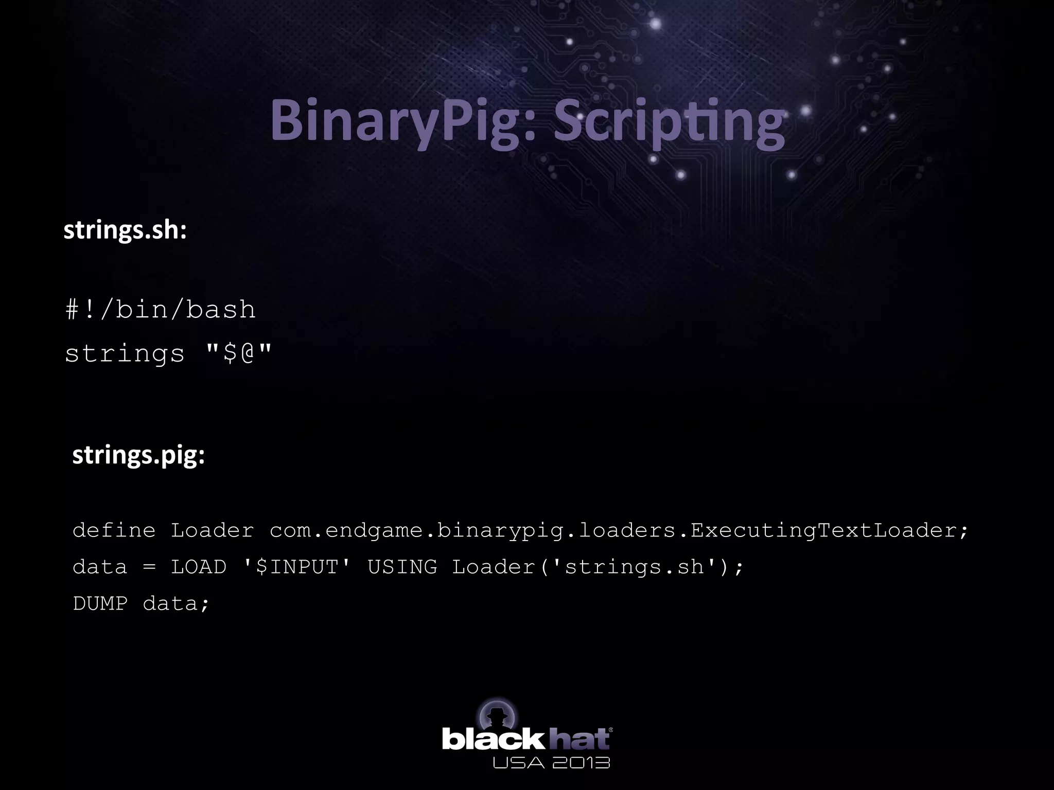 strings.sh:	
  
	
  
#!/bin/bash
strings "$@"
BinaryPig:	
  Scrip=ng	
  
strings.pig:	
  
	
  
define Loader com.endgame.binarypig.loaders.ExecutingTextLoader;
data = LOAD '$INPUT' USING Loader('strings.sh');
DUMP data;
 