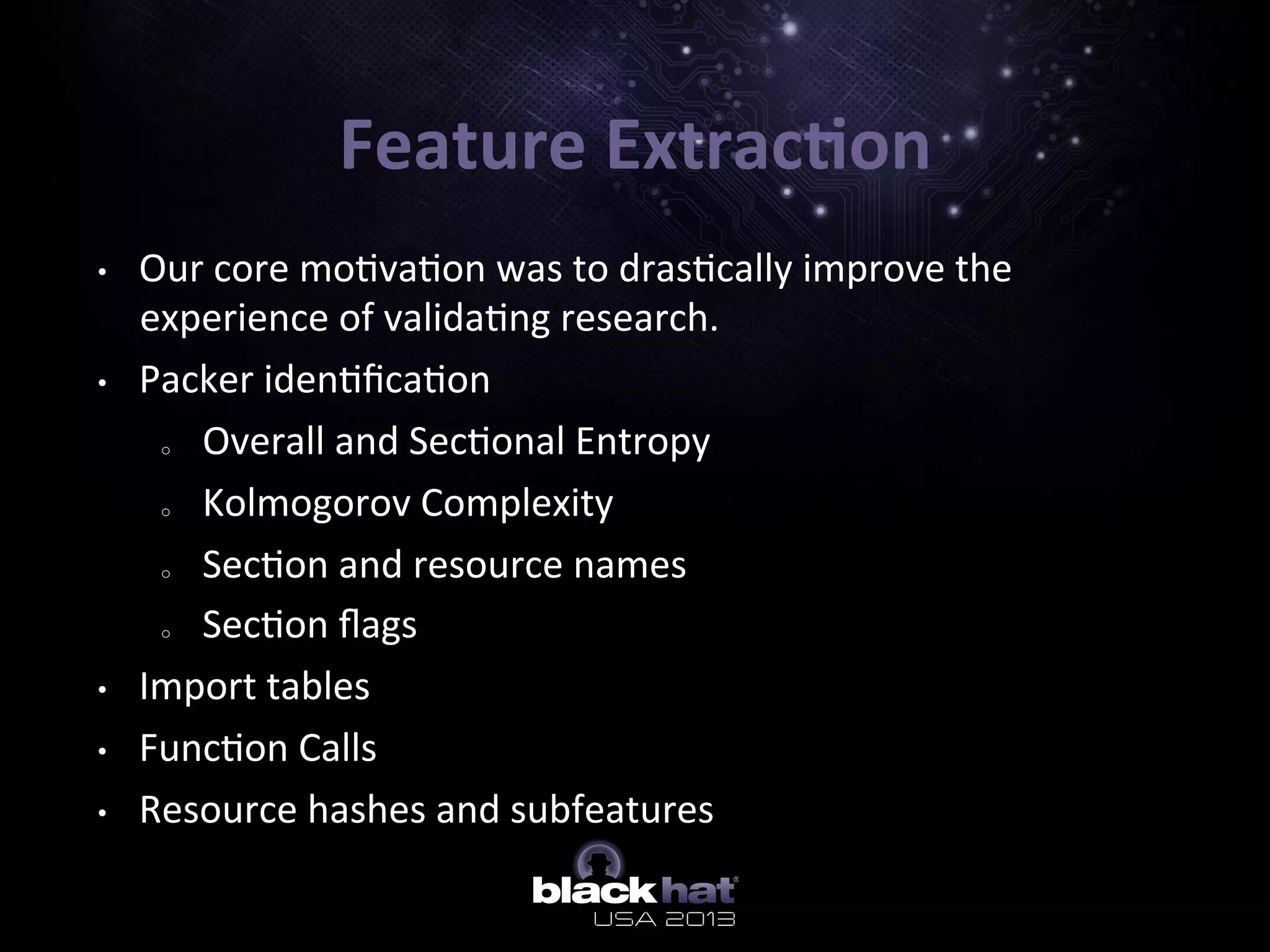 Feature	
  Extrac=on	
  
•  Our	
  core	
  mo5va5on	
  was	
  to	
  dras5cally	
  improve	
  the	
  
experience	
  of	
  valida5ng	
  research.	
  
•  Packer	
  iden5ﬁca5on	
  
o  Overall	
  and	
  Sec5onal	
  Entropy	
  
o  Kolmogorov	
  Complexity	
  
o  Sec5on	
  and	
  resource	
  names	
  
o  Sec5on	
  ﬂags	
  
•  Import	
  tables	
  
•  Func5on	
  Calls	
  
•  Resource	
  hashes	
  and	
  subfeatures	
  
 