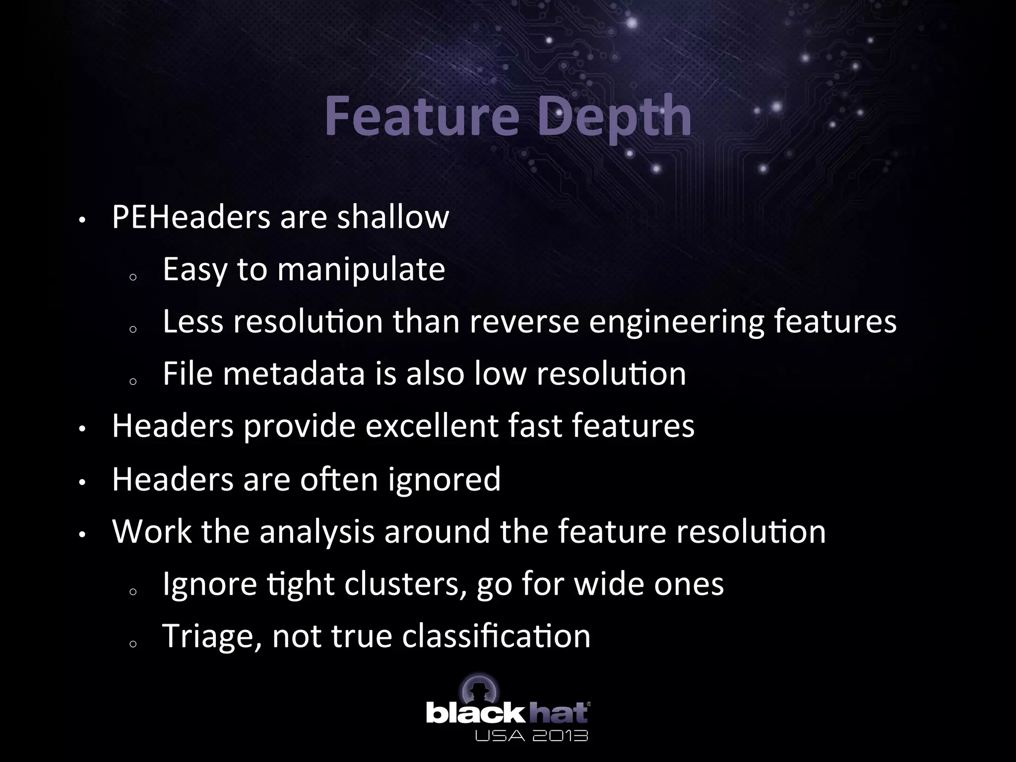 Feature	
  Depth	
  
•  PEHeaders	
  are	
  shallow	
  
o  Easy	
  to	
  manipulate	
  
o  Less	
  resolu5on	
  than	
  reverse	
  engineering	
  features	
  
o  File	
  metadata	
  is	
  also	
  low	
  resolu5on	
  
•  Headers	
  provide	
  excellent	
  fast	
  features	
  
•  Headers	
  are	
  oben	
  ignored	
  
•  Work	
  the	
  analysis	
  around	
  the	
  feature	
  resolu5on	
  
o  Ignore	
  5ght	
  clusters,	
  go	
  for	
  wide	
  ones	
  
o  Triage,	
  not	
  true	
  classiﬁca5on	
  
 