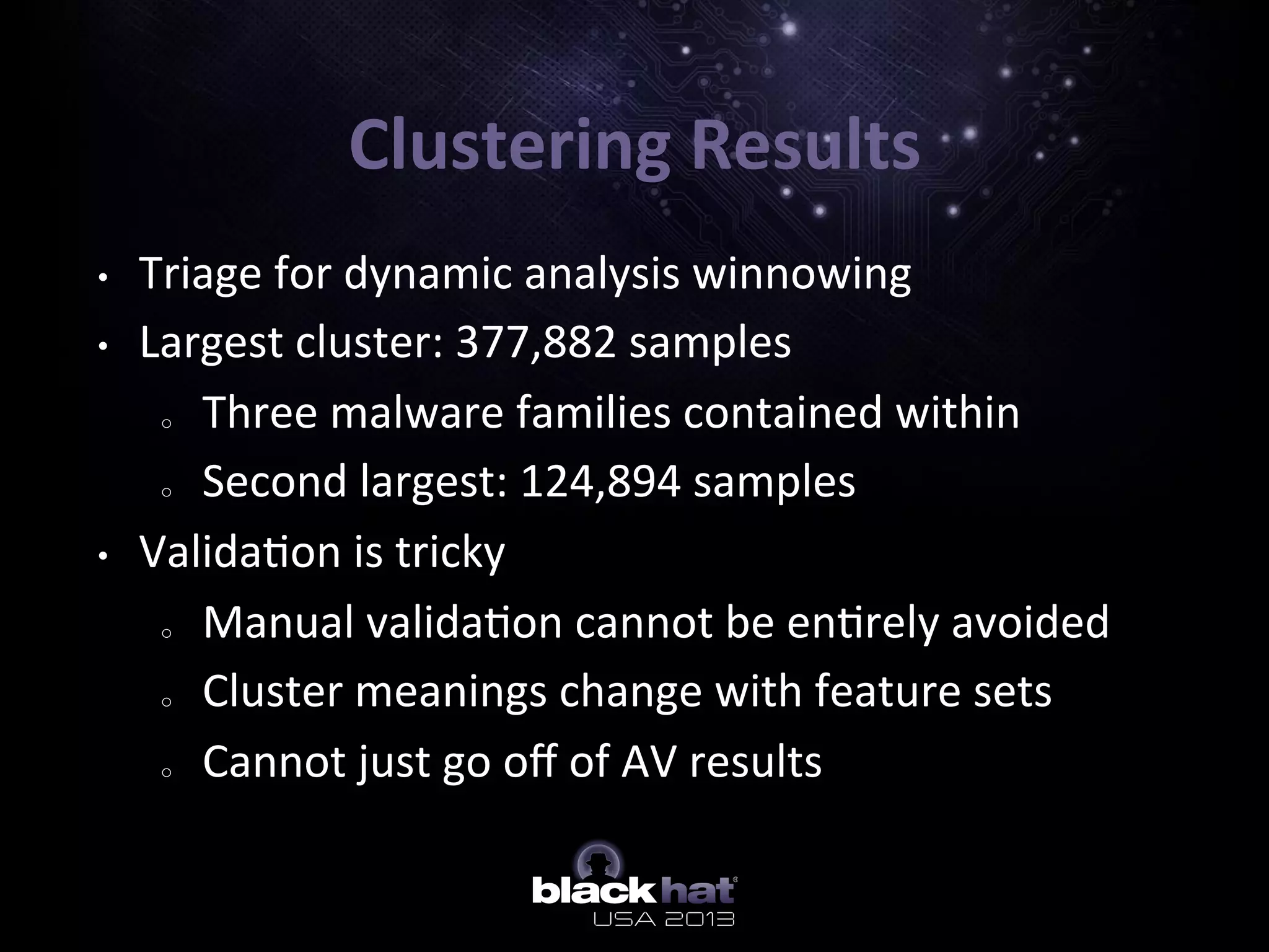Clustering	
  Results	
  
•  Triage	
  for	
  dynamic	
  analysis	
  winnowing	
  
•  Largest	
  cluster:	
  377,882	
  samples	
  
o  Three	
  malware	
  families	
  contained	
  within	
  	
  
o  Second	
  largest:	
  124,894	
  samples	
  
•  Valida5on	
  is	
  tricky	
  
o  Manual	
  valida5on	
  cannot	
  be	
  en5rely	
  avoided	
  
o  Cluster	
  meanings	
  change	
  with	
  feature	
  sets	
  
o  Cannot	
  just	
  go	
  oﬀ	
  of	
  AV	
  results	
  
 