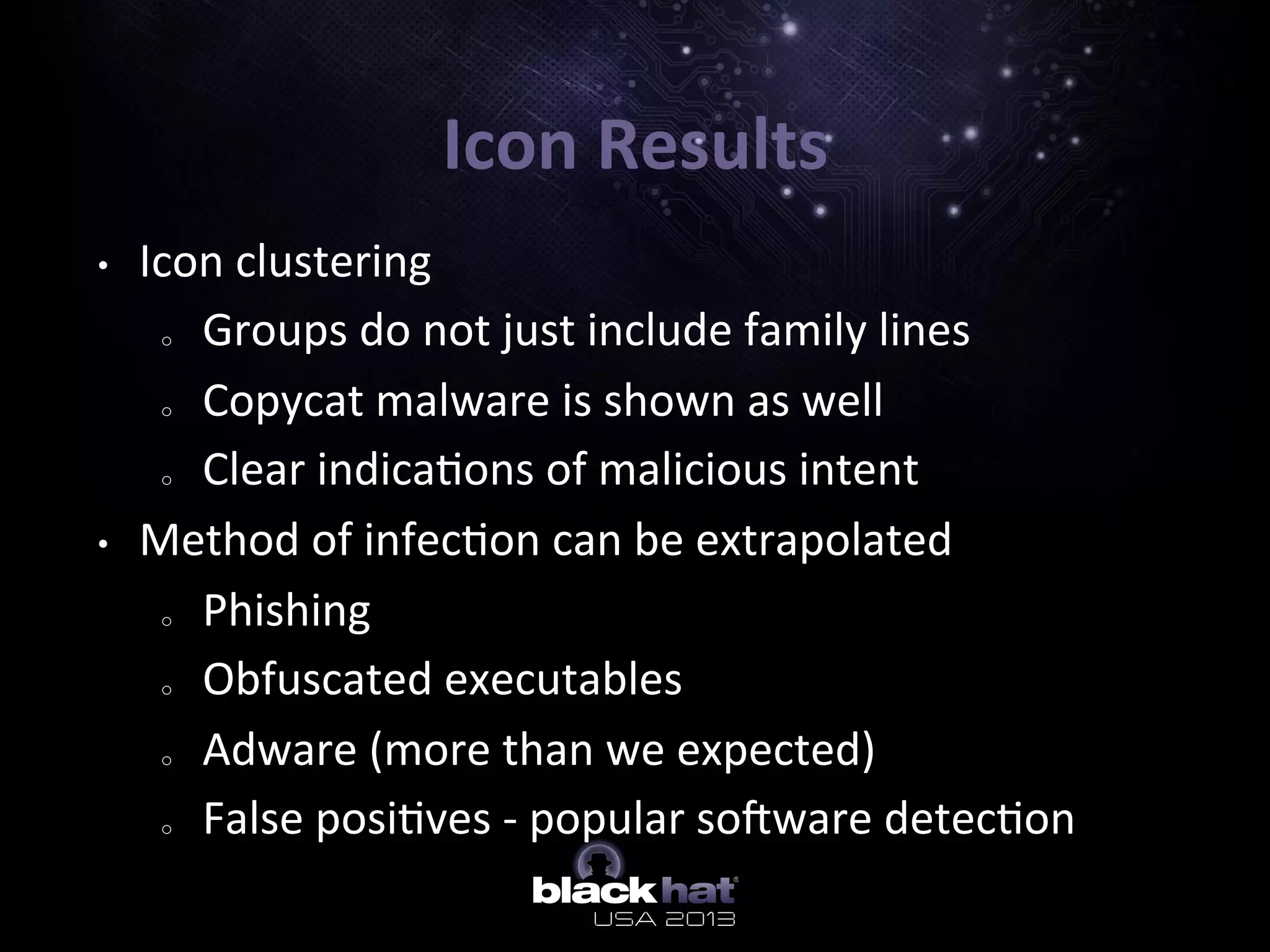 Icon	
  Results	
  
•  Icon	
  clustering	
  	
  
o  Groups	
  do	
  not	
  just	
  include	
  family	
  lines	
  
o  Copycat	
  malware	
  is	
  shown	
  as	
  well	
  
o  Clear	
  indica5ons	
  of	
  malicious	
  intent	
  
•  Method	
  of	
  infec5on	
  can	
  be	
  extrapolated	
  
o  Phishing	
  
o  Obfuscated	
  executables	
  
o  Adware	
  (more	
  than	
  we	
  expected)	
  
o  False	
  posi5ves	
  -­‐	
  popular	
  sobware	
  detec5on	
  
 
