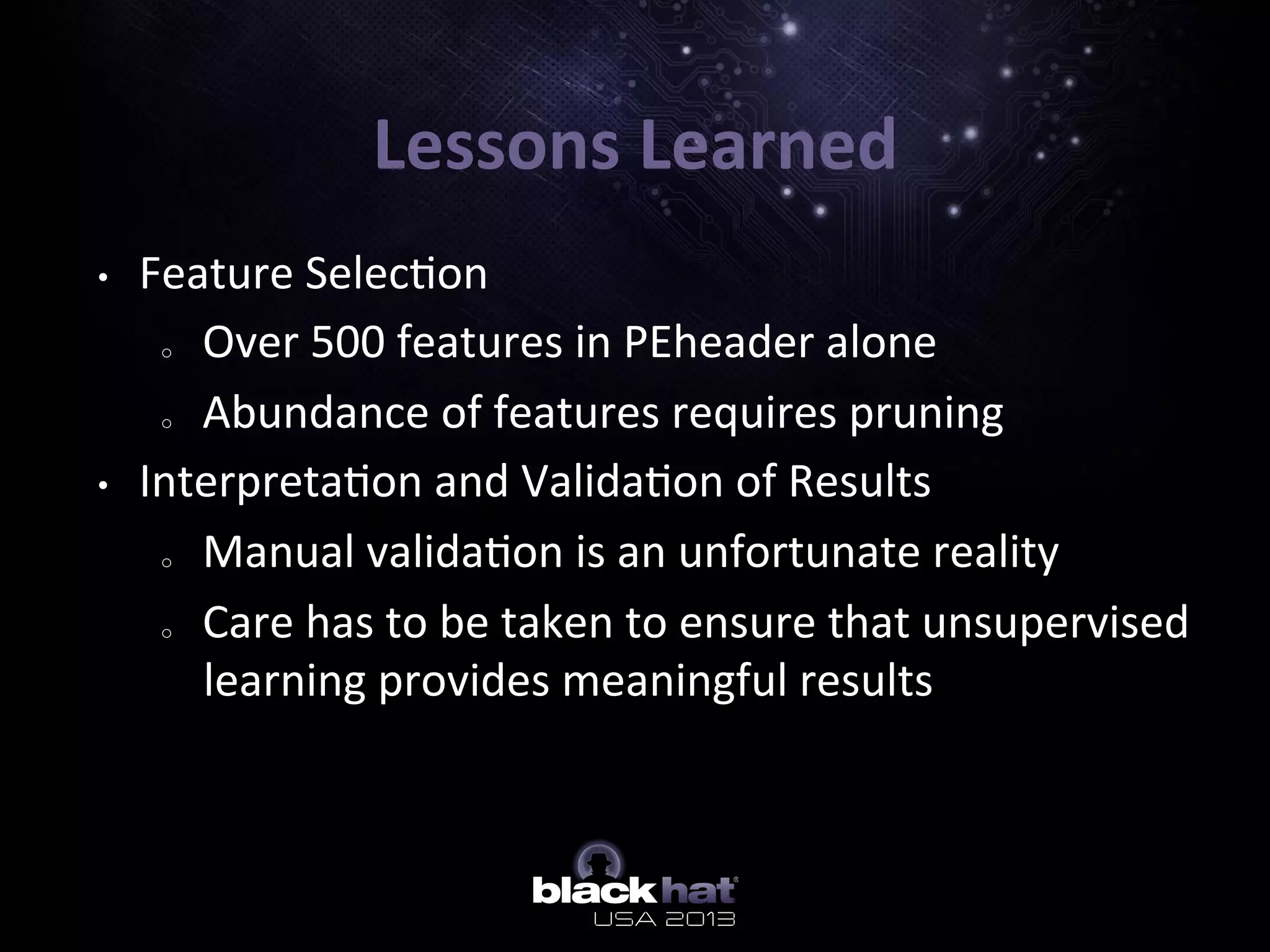 Lessons	
  Learned	
  
•  Feature	
  Selec5on	
  
o  Over	
  500	
  features	
  in	
  PEheader	
  alone	
  
o  Abundance	
  of	
  features	
  requires	
  pruning	
  
•  Interpreta5on	
  and	
  Valida5on	
  of	
  Results	
  
o  Manual	
  valida5on	
  is	
  an	
  unfortunate	
  reality	
  
o  Care	
  has	
  to	
  be	
  taken	
  to	
  ensure	
  that	
  unsupervised	
  
learning	
  provides	
  meaningful	
  results	
  
 