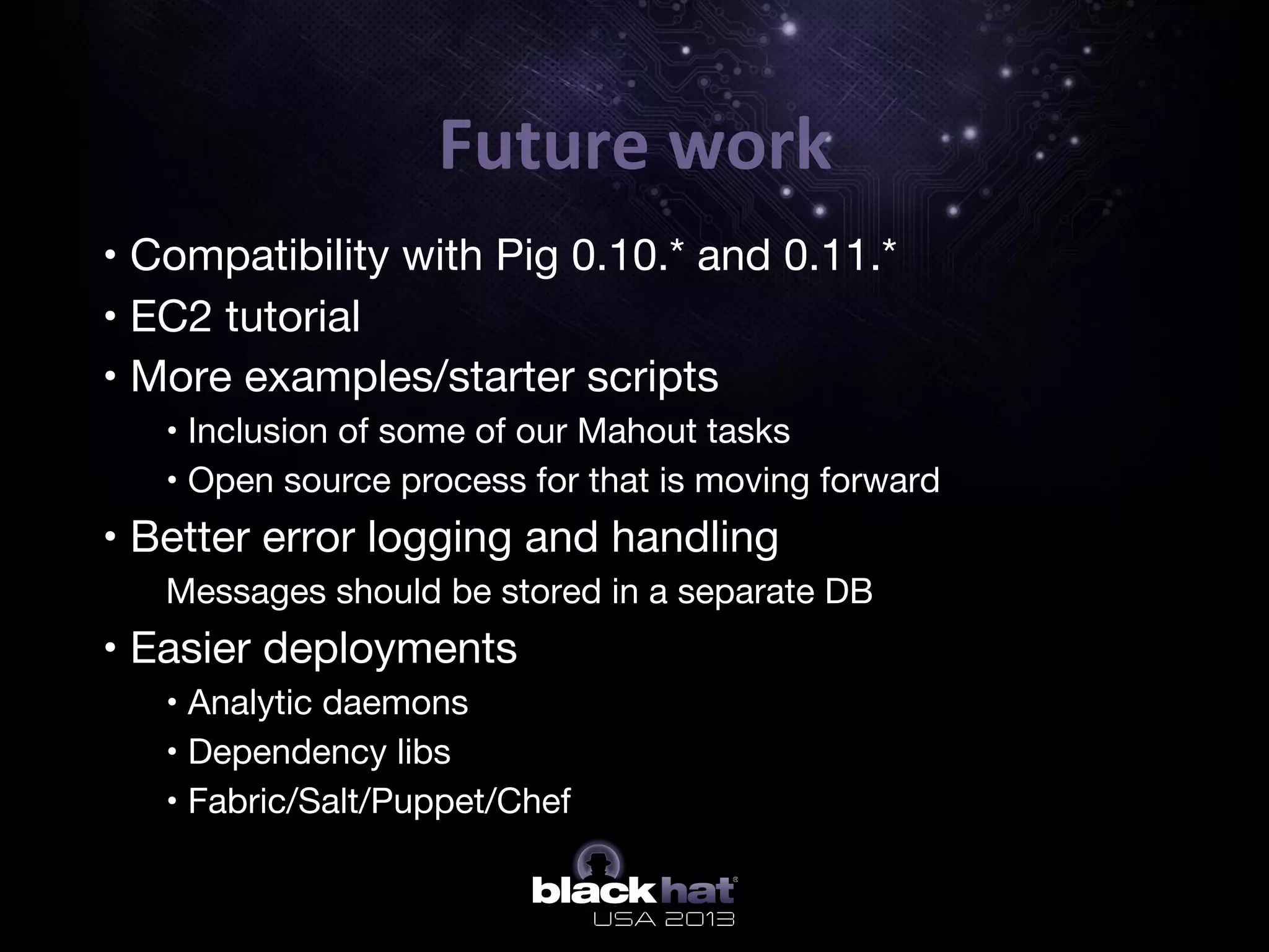 Future	
  work	
  
•  • Compatibility with Pig 0.10.* and 0.11.*
•  • EC2 tutorial
•  • More examples/starter scripts
o  • Inclusion of some of our Mahout tasks
o  • Open source process for that is moving forward
•  • Better error logging and handling
o  Messages should be stored in a separate DB
•  • Easier deployments 
o  • Analytic daemons 
o  • Dependency libs
o  • Fabric/Salt/Puppet/Chef
 
