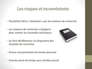 Les risques et inconvénients
• Possibilité d’être « blacklisté » par les moteurs de recherche
• Les moteurs de recherche s’adaptent
pour contrer les nouvelles techniques
• Se faire déréférencer ou disparaitre des
résultats de recherche
• Grosse consommation de bande passante
• Enorme perte de temps sans résultat assuré
 
