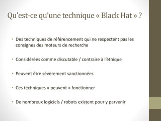 Qu’est-ce qu’une technique « Black Hat » ?
• Des techniques de référencement qui ne respectent pas les
consignes des moteurs de recherche
• Considérées comme discutable / contraire à l’éthique
• Peuvent être sévèrement sanctionnées
• Ces techniques « peuvent » fonctionner
• De nombreux logiciels / robots existent pour y parvenir
 