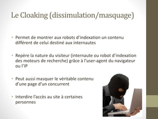 Le Cloaking (dissimulation/masquage)
• Permet de montrer aux robots d’indexation un contenu
différent de celui destiné aux internautes
• Repère la nature du visiteur (internaute ou robot d’indexation
des moteurs de recherche) grâce à l’user-agent du navigateur
ou l’IP
• Peut aussi masquer le véritable contenu
d’une page d’un concurrent
• Interdire l’accès au site à certaines
personnes
 