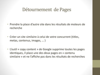 Détournement de Pages
• Prendre la place d’autre site dans les résultats de moteurs de
recherche
• Créer un site similaire à celui de votre concurrent (titles,
metas, contenus, images, … )
• L’outil « copy content » de Google supprime toutes les pages
identiques, il place une des deux pages en « contenu
similaire » et ne l’affiche pas dans les résultats de recherches
 