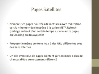 Pages Satellites
• Nombreuses pages bourrées de mots clés avec redirection
vers la « home » du site grâce à la balise META Refresh
(redirige au bout d’un certain temps sur une autre page),
du Cloaking ou du Javascript
• Proposer le même contenu mais à des URL différentes avec
des liens internes
• Un site ayant plus de pages pointant sur son index a plus de
chances d’être correctement référencé
 