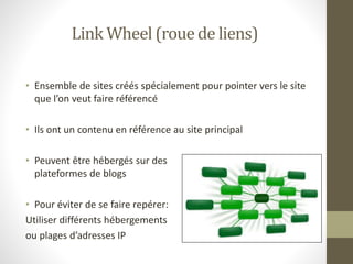 Link Wheel (roue de liens)
• Ensemble de sites créés spécialement pour pointer vers le site
que l’on veut faire référencé
• Ils ont un contenu en référence au site principal
• Peuvent être hébergés sur des
plateformes de blogs
• Pour éviter de se faire repérer:
Utiliser différents hébergements
ou plages d’adresses IP
 