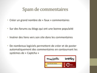 Spam de commentaires
• Créer un grand nombre de « faux » commentaires
• Sur des forums ou blogs qui ont une bonne populaité
• Insérer des liens vers son site dans les commentaires
• De nombreux logiciels permettent de créer et de poster
automatiquement des commentaires en contournant les
systèmes de « Captcha »
 