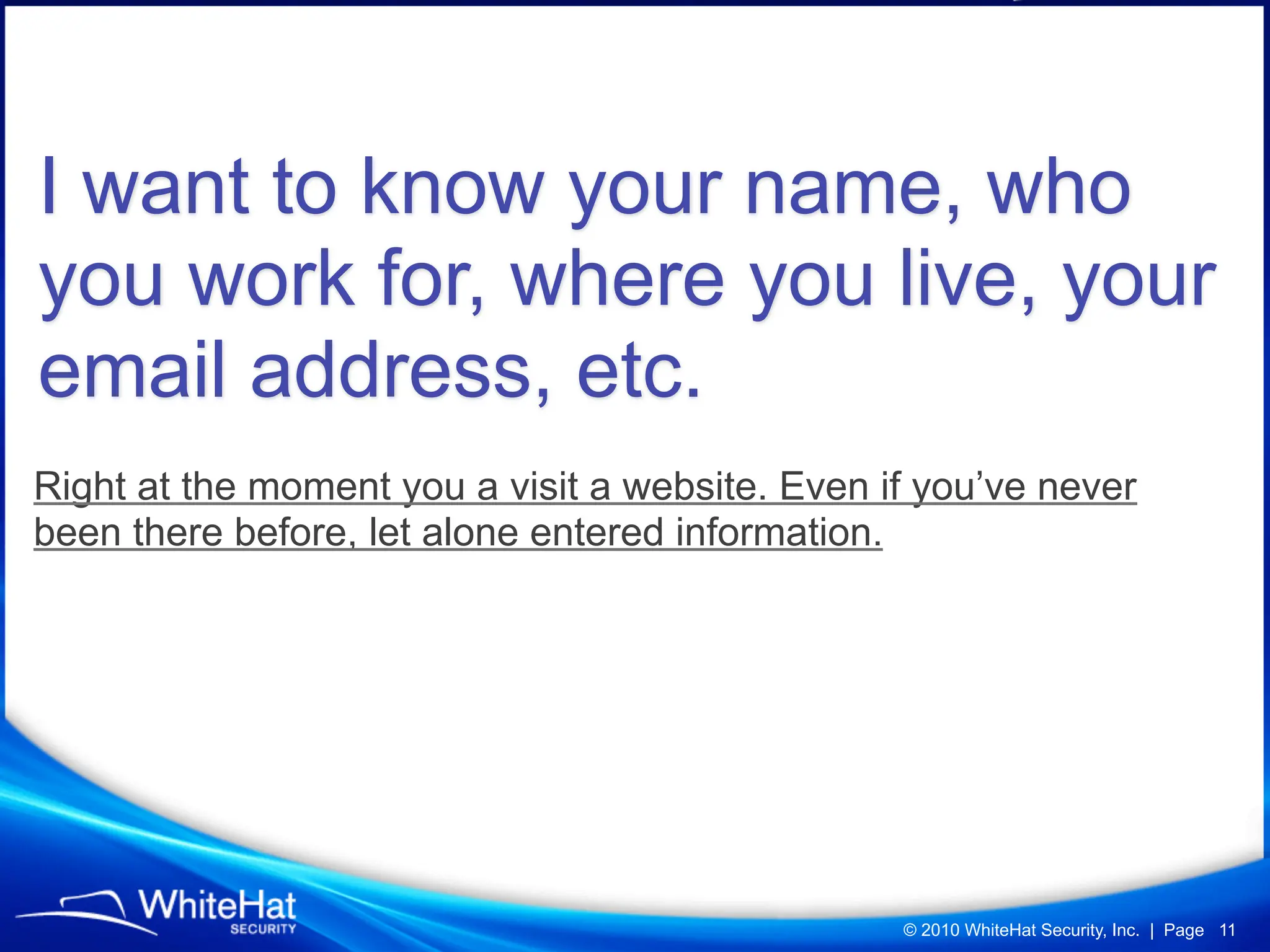 I want to know your name, who
you work for, where you live, your
email address, etc.
Right at the moment you a visit a website. Even if you’ve never
been there before, let alone entered information.




                                                 © 2010 WhiteHat Security, Inc. | Page 11
 
