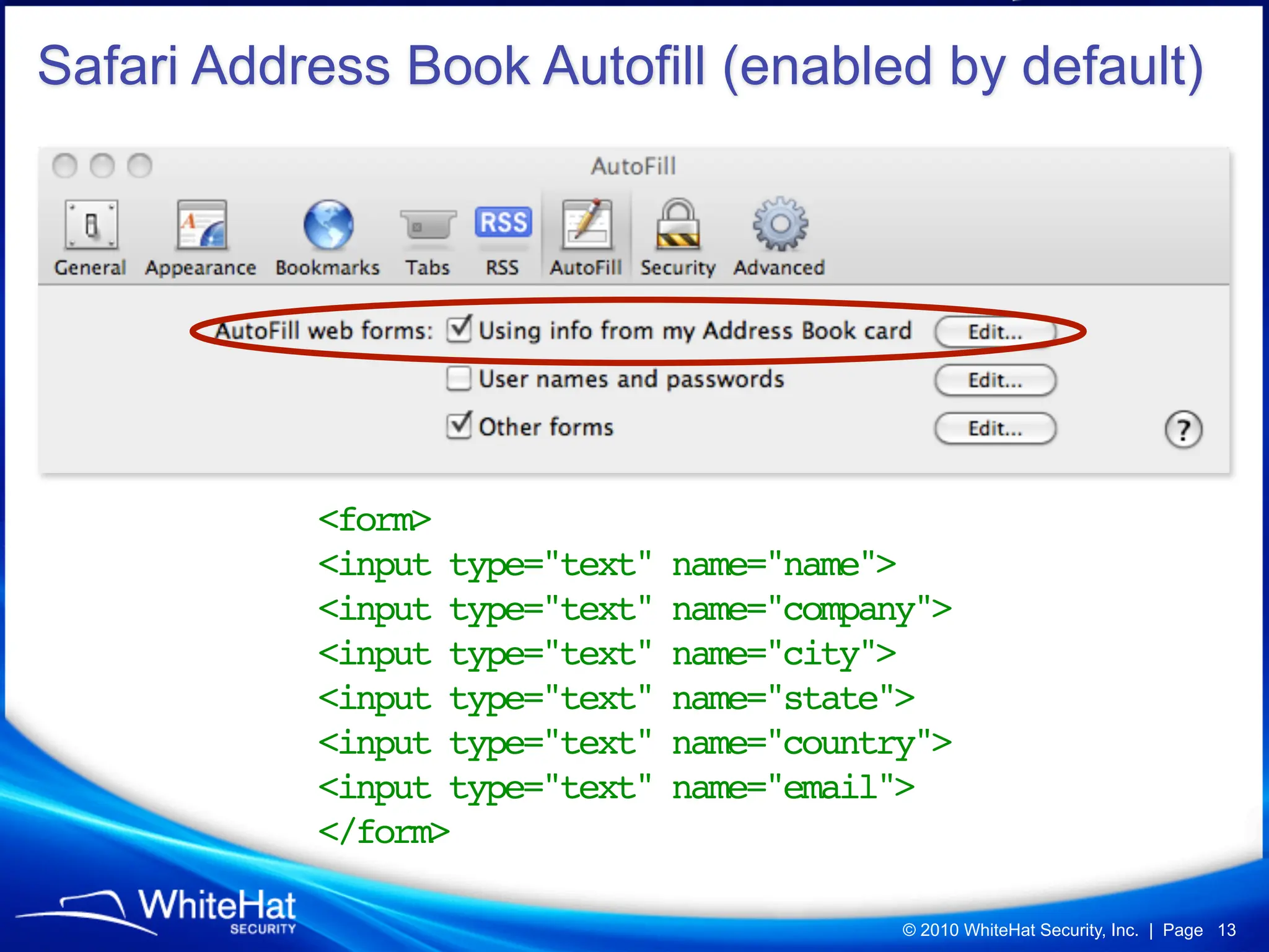 Safari Address Book Autofill (enabled by default)




           <form>
           <input type="text"   name="name">
           <input type="text"   name="company">
           <input type="text"   name="city">
           <input type="text"   name="state">
           <input type="text"   name="country">
           <input type="text"   name="email">
           </form>

                                            © 2010 WhiteHat Security, Inc. | Page 13
 