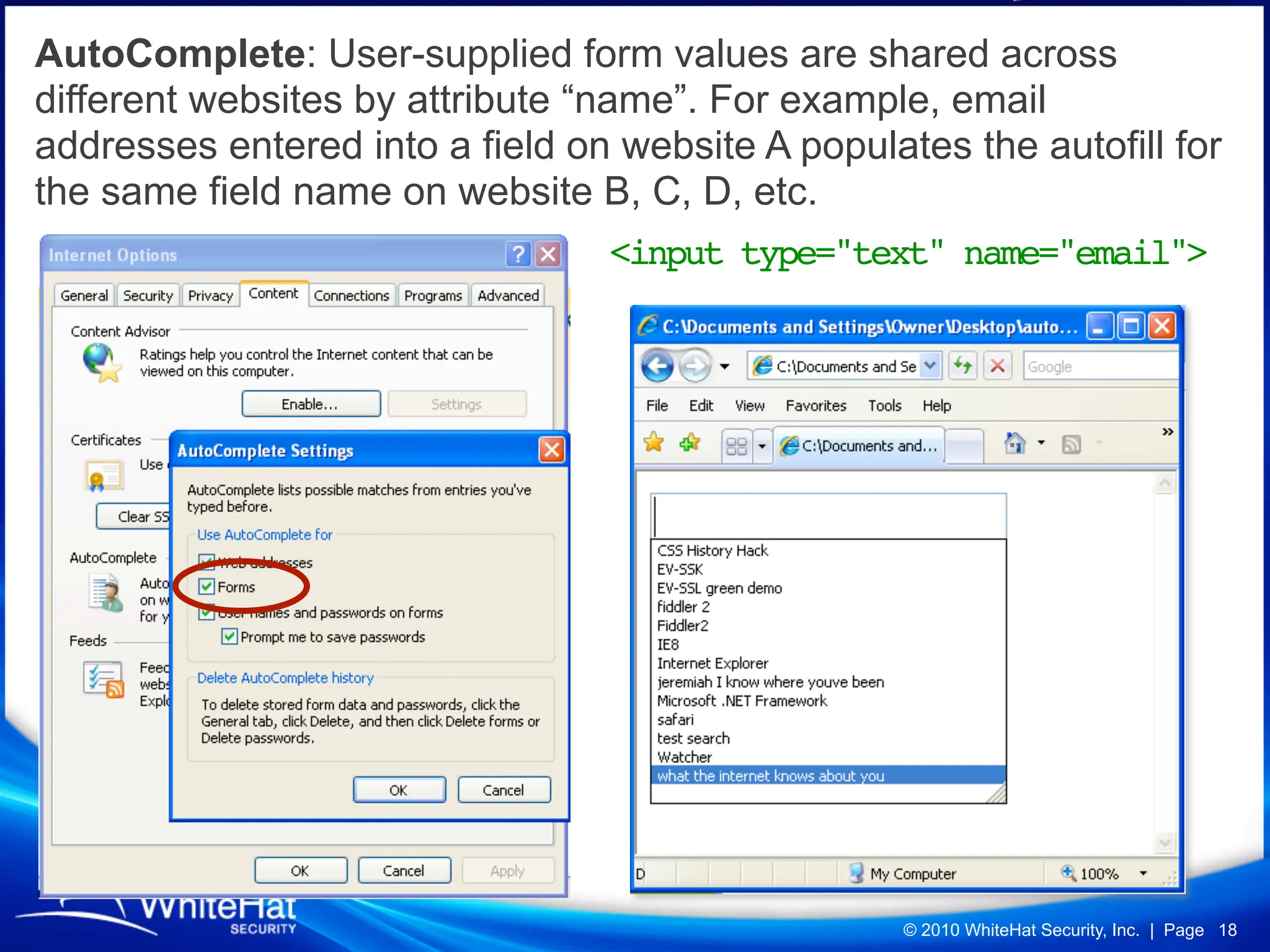 AutoComplete: User-supplied form values are shared across
different websites by attribute “name”. For example, email
addresses entered into a field on website A populates the autofill for
the same field name on website B, C, D, etc.
                                 <input type="text" name="email">




                                                   © 2010 WhiteHat Security, Inc. | Page 18
 