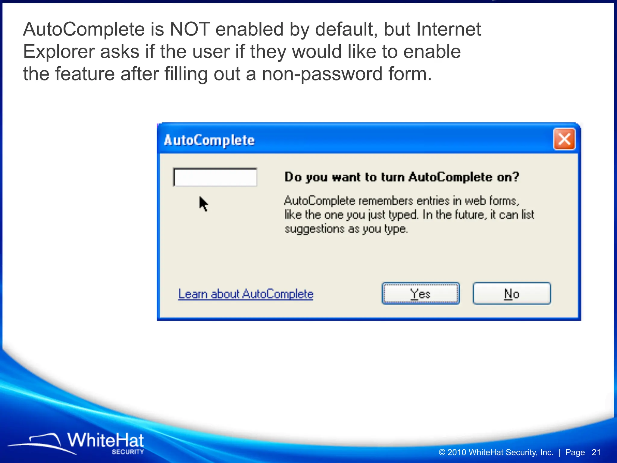 AutoComplete is NOT enabled by default, but Internet
Explorer asks if the user if they would like to enable
the feature after filling out a non-password form.




                                                 © 2010 WhiteHat Security, Inc. | Page 21
 