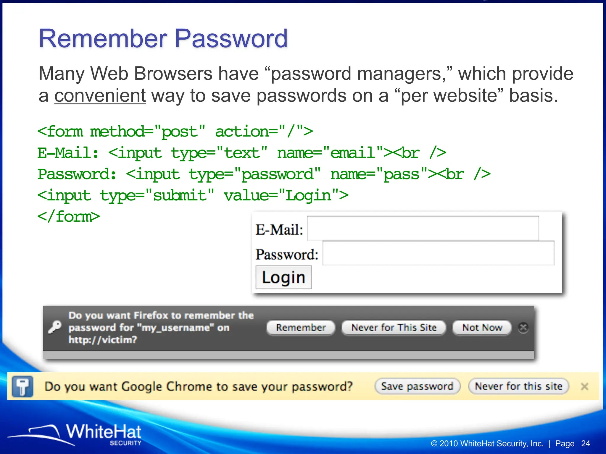 Remember Password
Many Web Browsers have “password managers,” which provide
a convenient way to save passwords on a “per website” basis.
<form method="post" action="/">
E-Mail: <input type="text" name="email"><br />
Password: <input type="password" name="pass"><br />
<input type="submit" value="Login">
</form>




                                            © 2010 WhiteHat Security, Inc. | Page 24
 