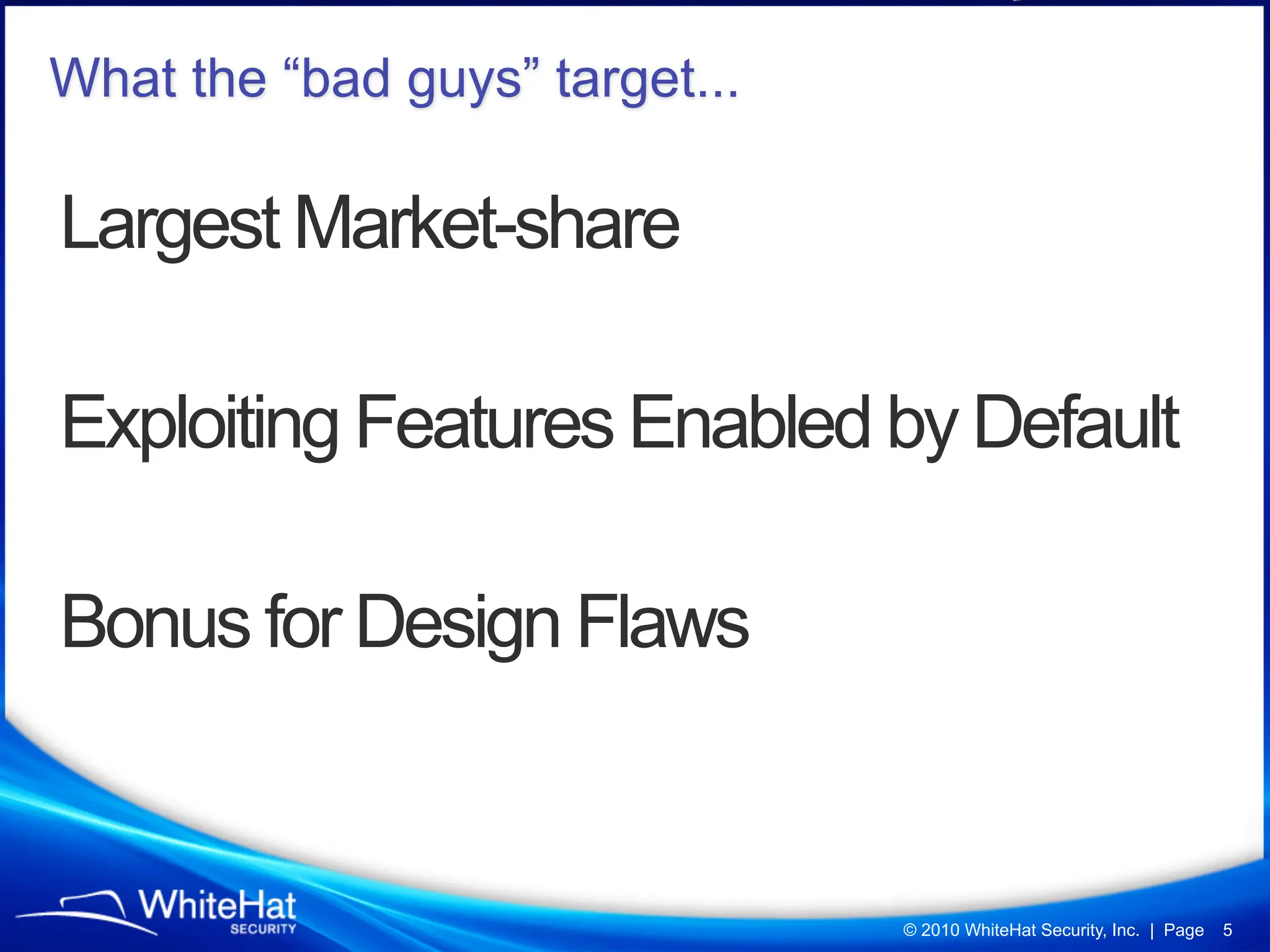What the “bad guys” target...

Largest Market-share

Exploiting Features Enabled by Default

Bonus for Design Flaws


                                © 2010 WhiteHat Security, Inc. | Page   5
 