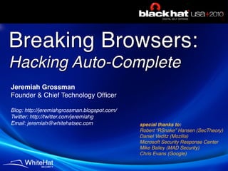 Breaking Browsers:
Hacking Auto-Complete
Jeremiah Grossman
Founder & Chief Technology Ofﬁcer

Blog: http://jeremiahgrossman.blogspot.com/
Twitter: http://twitter.com/jeremiahg
Email: jeremiah@whitehatsec.com               special thanks to:
                                              Robert “RSnake” Hansen (SecTheory)
                                              Daniel Veditz (Mozilla)
                                              Microsoft Security Response Center
                                              Mike Bailey (MAD Security)
                                              Chris Evans (Google)
 