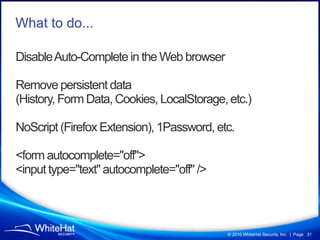 What to do...

Disable Auto-Complete in the Web browser

Remove persistent data
(History, Form Data, Cookies, LocalStorage...